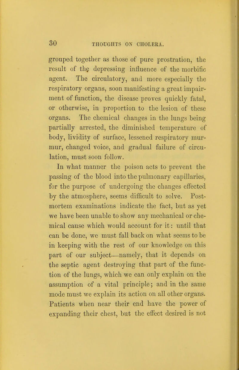 grouped together as those of pure prostration, the result of the depressing influence of the morbific agent. The circulatory, and more especially the respiratory organs, soon manifesting a great impair- ment of function, the disease proves quickly fatal, or otherwise, in proportion to the lesion of these organs. The chemical changes in the lungs being partially arrested, the diminished temperature of body, lividity of surface, lessened respiratory mur- mur, changed voice, and gradual failure of circu- lation, must soon follow. In what manner the poison acts to prevent the passing of the blood into the pulmonary capillaries, for the purpose of undergoing the changes effected by the atmosphere, seems difficult to solve. Post- mortem examinations indicate the fact, but as yet we have been unable to show any mechanical or che- mical cause which would account for it: until that can be done, we must fall back on what seems to be in keeping with the rest of our knowledge on this part of our subject—namely, that it depends on the septic agent destroying that part of the func- tion of the lungs, which we can only explain on the assumption of a vital principle; and in the same mode must we explain its action on all other organs. Patients when near their end have the power of expanding their chest, but the effect desired is not