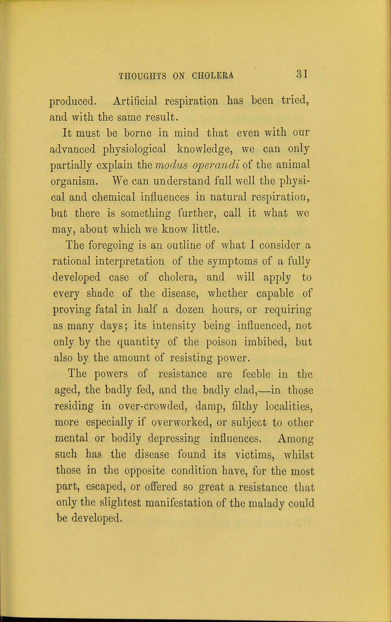 produced. Artificial respiration has been tried, and with the same result. It must be borne in mind that even with our advanced physiological knowledge, we can only partially explain the modus operandi of the animal organism. We can understand full well the physi- cal and chemical influences in natural respiration, but there is something further, call it what we may, about which we know little. The foregoing is an outline of what I consider a rational interpretation of the symptoms of a fully developed case of cholera, and will apply to every shade of the disease, whether capable of proving fatal in half a dozen hours, or requiring as many days; its intensity being influenced, not only by the quantity of the poison imbibed, but also by the amount of resisting power. The powers of resistance are feeble in the aged, the badly fed, and the badly clad,—in those residing in over-crowded, damp, filthy localities, more especially if overworked, or subject to other mental or bodily depressing influences. Among such has the disease found its victims, whilst those in the opposite condition have, for the most part, escaped, or offered so great a resistance that only the slightest manifestation of the malady could be developed.