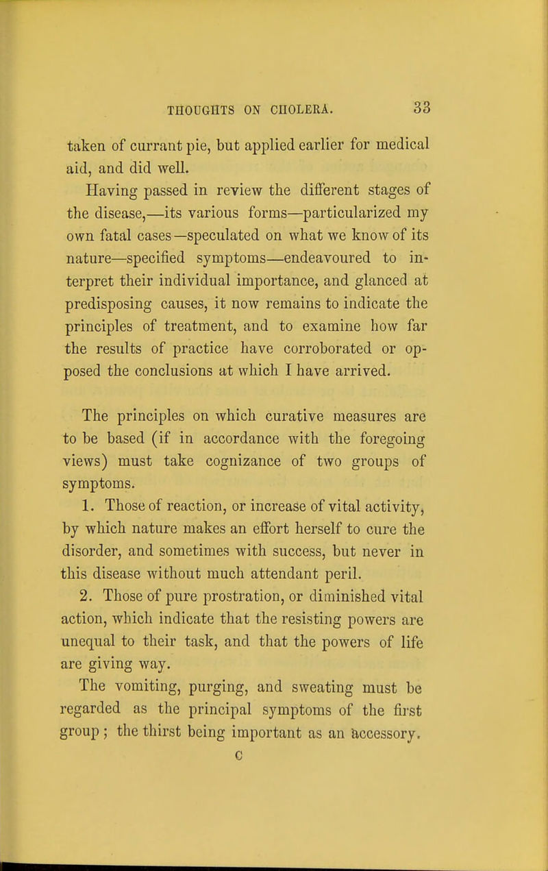 taken of currant pie, but applied earlier for medical aid, and did well. Having passed in review the different stages of the disease,—its various forms—particularized my own fatal cases—speculated on what we know of its nature—specified symptoms—endeavoured to in- terpret their individual importance, and glanced at predisposing causes, it now remains to indicate the principles of treatment, and to examine how far the results of practice have corroborated or op- posed the conclusions at which I have arrived. The principles on which curative measures are to be based (if in accordance with the foregoing views) must take cognizance of two groups of symptoms. 1. Those of reaction, or increase of vital activity^ by which nature makes an effort herself to cure the disorder, and sometimes with success, but never in this disease without much attendant peril. 2. Those of pure prostration, or diminished vital action, which indicate that the resisting powers are unequal to their task, and that the powers of life are giving way. The vomiting, purging, and sweating must be regarded as the principal symptoms of the first group ; the thirst being important as an accessory. c