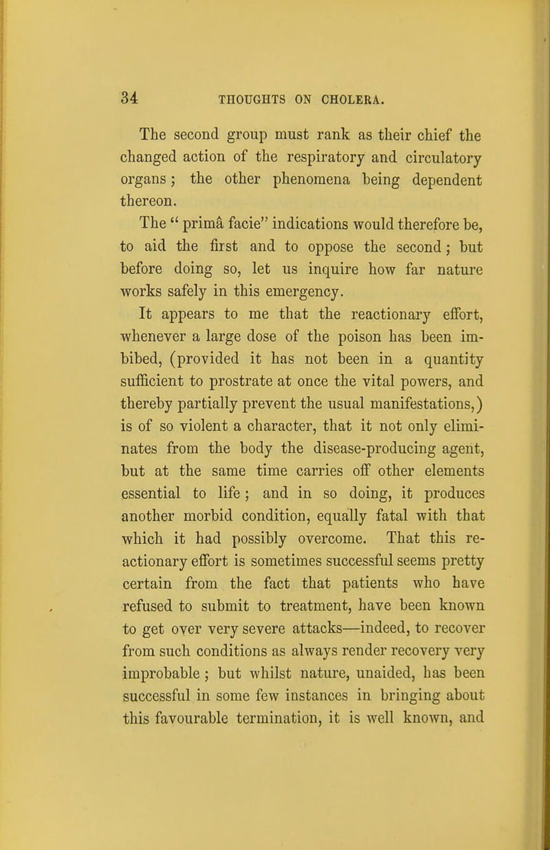The second group must rank as their chief the changed action of the respiratory and circulatory organs; the other phenomena heing dependent thereon. The  primi facie indications would therefore be, to aid the first and to oppose the second; but before doing so, let us inquire how far nature works safely in this emergency. It appears to me that the reactionary effort, whenever a large dose of the poison has been im- bibed, (provided it has not been in a quantity sufficient to prostrate at once the vital powers, and thereby partially prevent the usual manifestations,) is of so violent a character, that it not only elimi- nates from the body the disease-producing agent, but at the same time carries off other elements essential to life; and in so doing, it produces another morbid condition, equally fatal with that which it had possibly overcome. That this re- actionary effort is sometimes successful seems pretty certain from the fact that patients who have refused to submit to treatment, have been known to get over very severe attacks—indeed, to recover from such conditions as always render recovery very improbable ; but whilst nature, unaided, has been successful in some few instances in bringing about this favourable termination, it is well known, and
