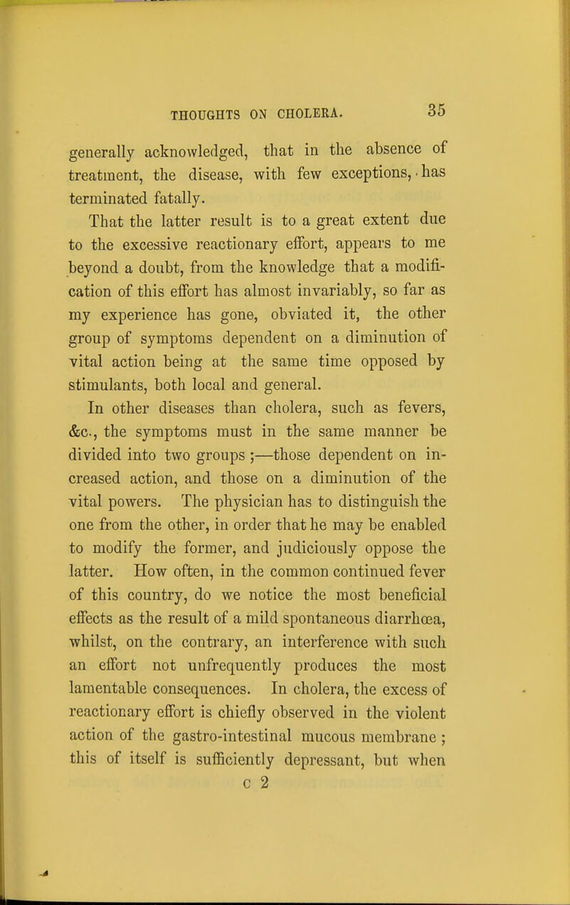 generally acknowledged, that in the absence of treatment, the disease, with few exceptions, • has terminated fatally. That the latter result is to a great extent due to the excessive reactionary effort, appears to me beyond a doubt, from the knowledge that a modifi- cation of this effort has almost invariably, so far as my experience has gone, obviated it, the other group of symptoms dependent on a diminution of vital action being at the same time opposed by stimulants, both local and general. In other diseases than cholera, such as fevers, &c., the symptoms must in the same manner be divided into two groups ;—those dependent on in- creased action, and those on a diminution of the vital powers. The physician has to distinguish the one from the other, in order that he may be enabled to modify the former, and judiciously oppose the latter. How often, in the common continued fever of this country, do we notice the most beneficial effects as the result of a mild spontaneous diarrhoea, whilst, on the contrary, an interference with such an effort not unfrequently produces the most lamentable consequences. In cholera, the excess of reactionary effort is chiefly observed in the violent action of the gastro-intestinal mucous membrane ; this of itself is sufficiently depressant, but when c 2