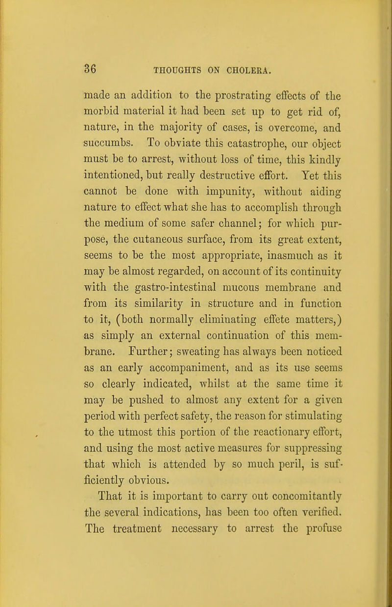 made an addition to the prostrating effects of the morbid material it had been set up to get rid of, nature, in the majority of cases, is overcome, and succumbs. To obviate this catastrophe, our object must be to arrest, without loss of time, this kindly intentioned, but really destructive effort. Yet this cannot be done with impunity, without aiding nature to effect what she has to accomplish through the medium of some safer channel; for which pur- pose, the cutaneous surface, from its great extent, seems to be the most appropriate, inasmuch as it may be almost regarded, on account of its continuity with the gastro-intestinal mucous membrane and from its similarity in structure and in function to it, (both normally eliminating effete matters,) as simply an external continuation of this mem- brane. Further; sweating has always been noticed as an early accompaniment, and as its use seems so clearly indicated, whilst at the same time it may be pushed to almost any extent for a given period with perfect safety, the reason for stimulating to the utmost this portion of the reactionary effort, and using the most active measures for suppressing that which is attended by so much peril, is suf- ficiently obvious. That it is important to carry out concomitantly the several indications, has been too often verified. The treatment necessary to arrest the profuse