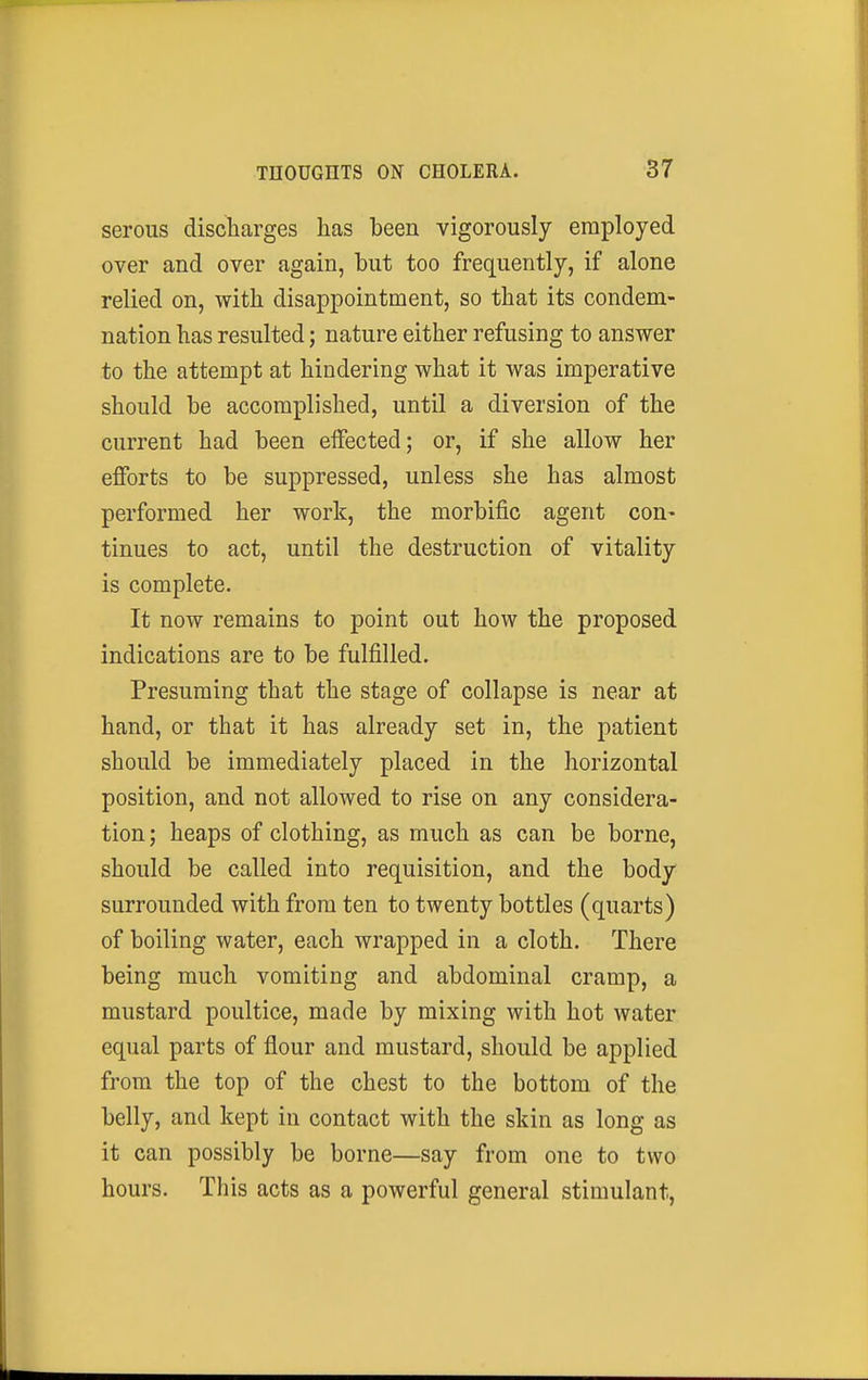 serous discharges has been vigorously employed over and over again, but too frequently, if alone relied on, with disappointment, so that its condem- nation has resulted; nature either refusing to answer to the attempt at hindering what it was imperative should be accomplished, until a diversion of the current had been effected; or, if she allow her efforts to be suppressed, unless she has almost performed her work, the morbific agent con- tinues to act, until the destruction of vitality is complete. It now remains to point out how the proposed indications are to be fulfilled. Presuming that the stage of collapse is near at hand, or that it has already set in, the patient should be immediately placed in the horizontal position, and not allowed to rise on any considera- tion; heaps of clothing, as much as can be borne, should be called into requisition, and the body surrounded with from ten to twenty bottles (quarts) of boiling water, each wrapped in a cloth. There being much vomiting and abdominal cramp, a mustard poultice, made by mixing with hot water equal parts of flour and mustard, should be applied from the top of the chest to the bottom of the belly, and kept in contact with the skin as long as it can possibly be borne—say from one to two hours. This acts as a powerful general stimulant,