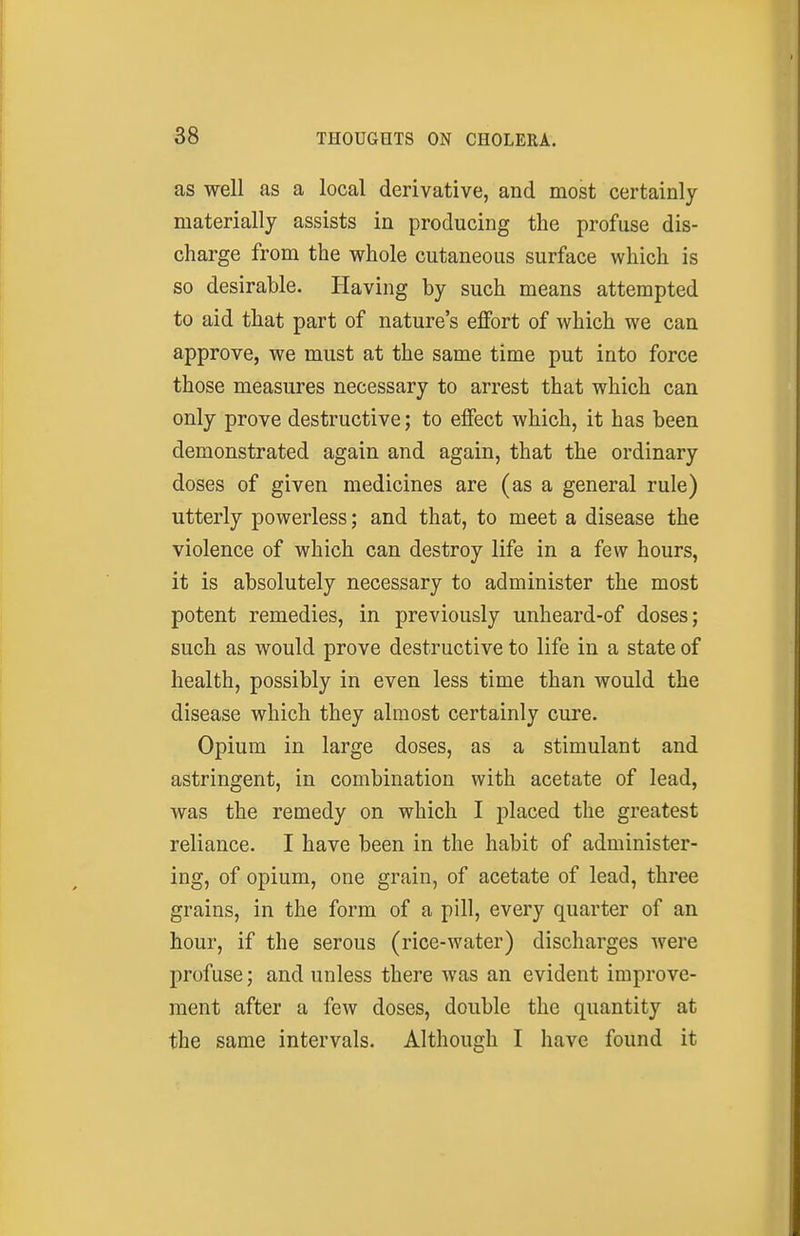 as well as a local derivative, and most certainly materially assists in producing the profuse dis- charge from the whole cutaneous surface which is so desirable. Having by such means attempted to aid that part of nature's effort of which we can approve, we must at the same time put into force those measures necessary to arrest that which can only prove destructive; to effect which, it has been demonstrated again and again, that the ordinary doses of given medicines are (as a general rule) utterly powerless; and that, to meet a disease the violence of which can destroy life in a few hours, it is absolutely necessary to administer the most potent remedies, in previously unheard-of doses; such as would prove destructive to life in a state of health, possibly in even less time than would the disease which they almost certainly cure. Opium in large doses, as a stimulant and astringent, in combination with acetate of lead, was the remedy on which I placed the greatest reliance. I have been in the habit of administer- ing, of opium, one grain, of acetate of lead, three grains, in the form of a pill, every quarter of an hour, if the serous (rice-water) discharges ivere profuse; and unless there was an evident improve- ment after a few doses, double the quantity at the same intervals. Although I have found it