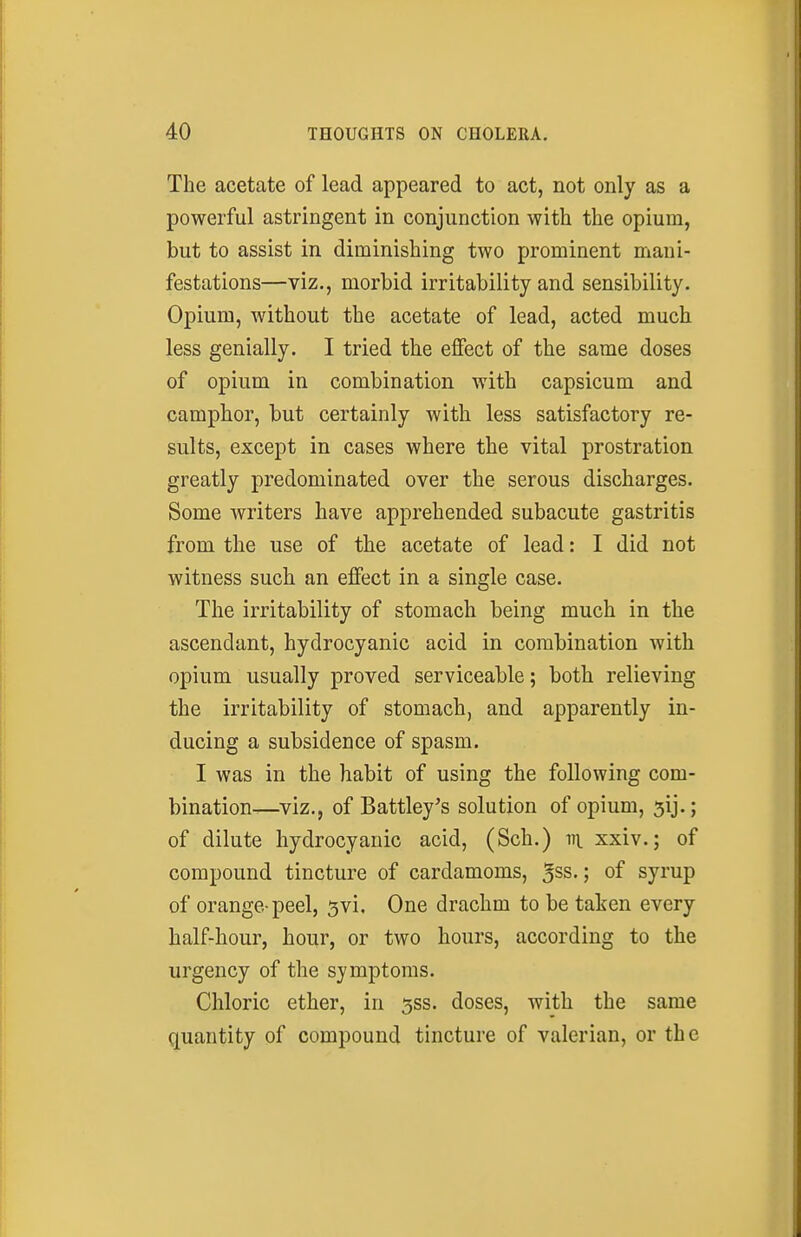 The acetate of lead appeared to act, not only as a powerful astringent in conjunction with the opium, but to assist in diminishing two prominent mani- festations—viz., morbid irritability and sensibility. Opium, without the acetate of lead, acted much less genially. I tried the effect of the same doses of opium in combination with capsicum and camphor, but certainly with less satisfactory re- sults, except in cases where the vital prostration greatly predominated over the serous discharges. Some writers have apprehended subacute gastritis from the use of the acetate of lead: I did not witness such an effect in a single case. The irritability of stomach being much in the ascendant, hydrocyanic acid in combination with opium usually proved serviceable; both relieving the irritability of stomach, and apparently in- ducing a subsidence of spasm. I was in the habit of using the following com- bination—viz., of Battley's solution of opium, 5ij.; of dilute hydrocyanic acid, (Sch.) vi xxiv.; of compound tincture of cardamoms, 5ss.; of syrup of orange-peel, 5vi, One drachm to be taken every half-hour, hour, or two hours, according to the urgency of the symptoms. Chloric ether, in 5ss. doses, with the same quantity of compound tincture of valerian, or the