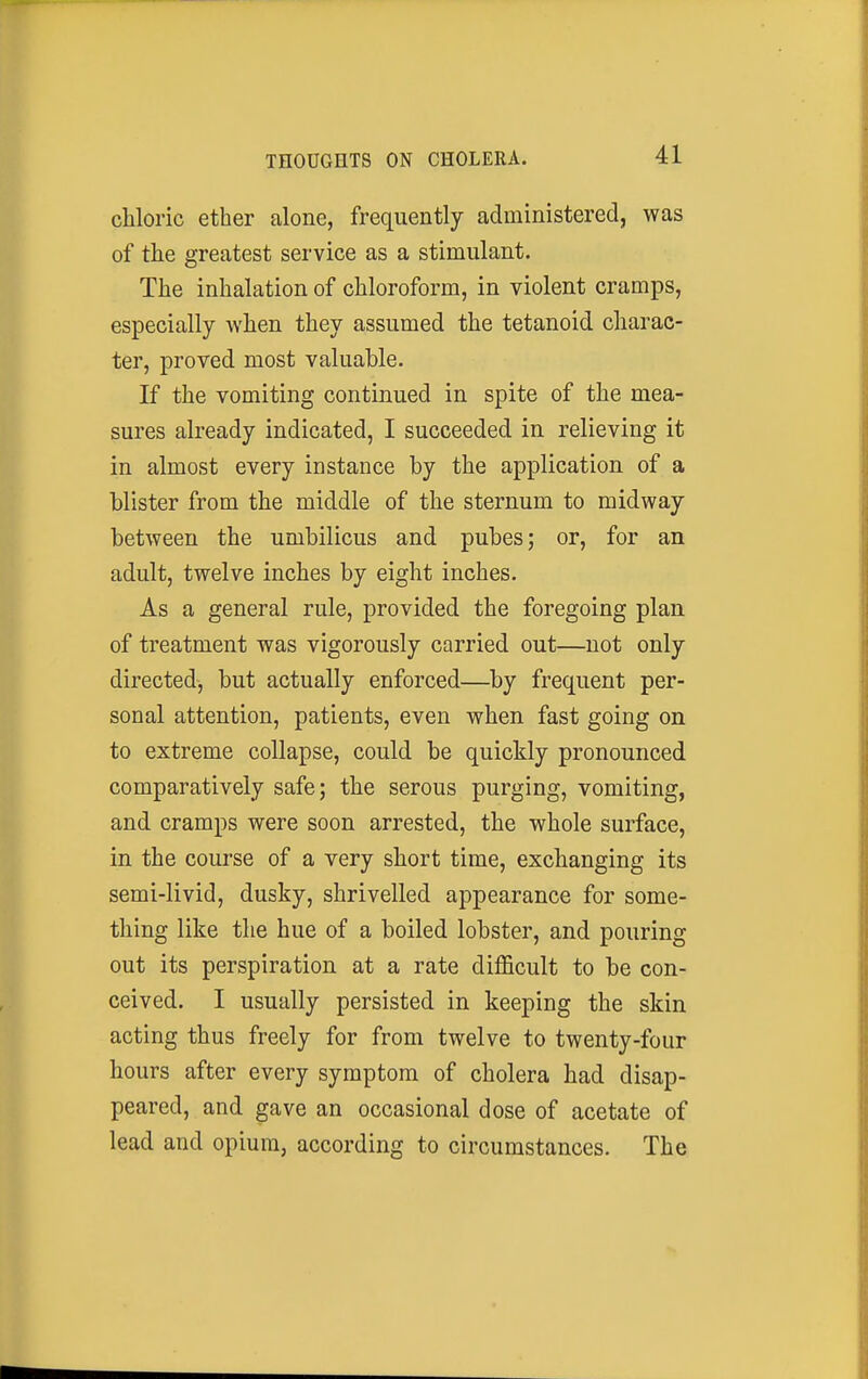 chloric ether alone, frequently administered, was of the greatest service as a stimulant. The inhalation of chloroform, in violent cramps, especially when they assumed the tetanoid charac- ter, proved most valuable. If the vomiting continued in spite of the mea- sures already indicated, I succeeded in relieving it in almost every instance by the application of a blister from the middle of the sternum to midway between the umbilicus and pubes; or, for an adult, twelve inches by eight inches. As a general rule, provided the foregoing plan of treatment was vigorously carried out—not only directed, but actually enforced—by frequent per- sonal attention, patients, even when fast going on to extreme collapse, could be quickly pronounced comparatively safe; the serous purging, vomiting, and cramps were soon arrested, the whole surface, in the course of a very short time, exchanging its semi-livid, dusky, shrivelled appearance for some- thing like the hue of a boiled lobster, and pouring out its perspiration at a rate difficult to be con- ceived. I usually persisted in keeping the skin acting thus freely for from twelve to twenty-four hours after every symptom of cholera had disap- peared, and gave an occasional dose of acetate of lead and opium, according to circumstances. The