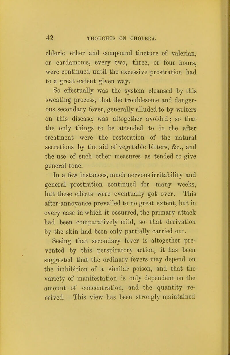 chloric ether and compound tincture of valerian, or cardamoms, every two, three, or four hours, were continued until the excessive prostration had to a great extent given way. So effectually was the system cleansed by this sweating process, that the troublesome and danger- ous secondary fever, generally alluded to by writers on this disease, was altogether avoided; so that the only things to be attended to in the after treatment were the restoration of the natural secretions by the aid of vegetable bitters, &c., and the use of such other measures as tended to give general tone. In a few instances, much nervous irritability and general prostration continued for many weeks, but these effects were eventually got over. This after-annoyance prevailed to no great extent, but in every case in which it occurred, the primary attack had been comparatively mild, so that derivation by the skin had been only partially carried out. Seeing that secondary fever is altogether pre- vented by this perspiratory action, it has been suggested that the ordinary fevers may depend on the imbibition of a similar poison, and that the variety of manifestation is only dependent on the amount of concentration, and the quantity re- ceived. This view has been strongly maintained
