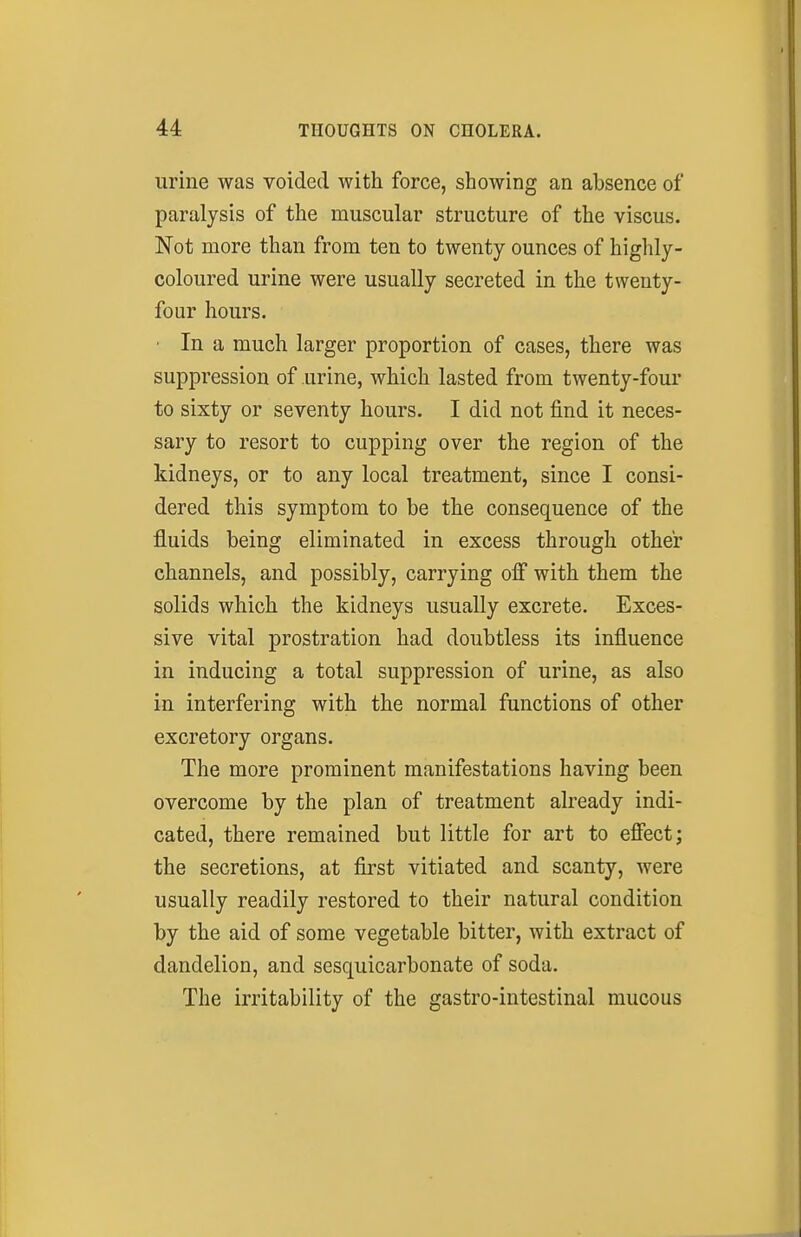 urine was voided with force, showing an absence of paralysis of the muscular structure of the viscus. Not more than from ten to twenty ounces of highly- coloured urine were usually secreted in the twenty- four hours. • In a much larger proportion of cases, there was suppression of urine, which lasted from twenty-four to sixty or seventy hours. I did not find it neces- sary to resort to cupping over the region of the kidneys, or to any local treatment, since I consi- dered this symptom to be the consequence of the fluids being eliminated in excess through other channels, and possibly, carrying off with them the solids which the kidneys usually excrete. Exces- sive vital prostration had doubtless its influence in inducing a total suppression of urine, as also in interfering with the normal functions of other excretory organs. The more prominent manifestations having been overcome by the plan of treatment already indi- cated, there remained but little for art to effect; the secretions, at first vitiated and scanty, were usually readily restored to their natural condition by the aid of some vegetable bitter, with extract of dandelion, and sesquicarbonate of soda. The irritability of the gastro-intestinal mucous