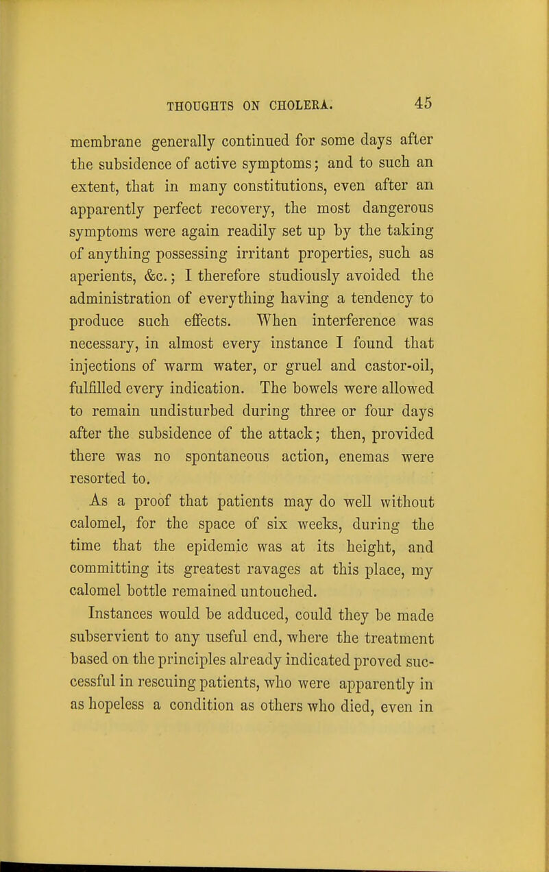 membrane generally continued for some days after the subsidence of active symptoms; and to such an extent, that in many constitutions, even after an apparently perfect recovery, the most dangerous symptoms were again readily set up by the taking of anything possessing irritant properties, such as aperients, &c.; I therefore studiously avoided the administration of everything having a tendency to produce such effects. When interference was necessary, in almost every instance I found that injections of warm water, or gruel and castor-oil, fulfilled every indication. The bowels were allowed to remain undisturbed during three or four days after the subsidence of the attack; then, provided there was no spontaneous action, enemas were resorted to. As a proof that patients may do well without calomel, for the space of six weeks, during the time that the epidemic was at its height, and committing its greatest ravages at this place, my calomel bottle remained untouched. Instances would be adduced, could they be made subservient to any useful end, where the treatment based on the principles already indicated proved suc- cessful in rescuing patients, who were apparently in as hopeless a condition as others who died, even in