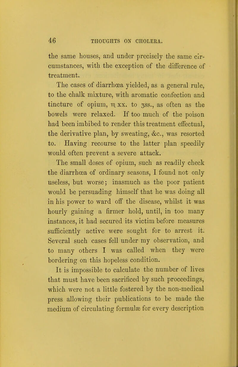 the same houses, and under precisely the same cir- cumstances, with the exception of the difference of treatment. The cases of diarrhoea yielded, as a general rule, to the chalk mixture, with aromatic confection and tincture of opium, v\xx. to 5ss., as often as the bowels were relaxed. If too much of the poison had been imbibed to render this treatment effectual, the derivative plan, by sweating, &c., was resorted to. Having recourse to the latter plan speedily would often prevent a severe attack. The small doses of opium, such as readily check the diarrhoea of ordinary seasons, I found not only useless, but worse; inasmuch as the poor patient would be persuading himself that he was doing all in his power to ward off the disease, whilst it was hourly gaining a firmer hold, until, in too many instances, it had secured its victim before measures sufficiently active were sought for to arrest it. Several such cases fell under my observation, and to many others I was called when they were bordering on this hopeless condition. It is impossible to calculate the number of lives that must have been sacrificed by such proceedings, which were not a little fostered by the non-medical press allowing their publications to be made the medium of circulating formulas for every description