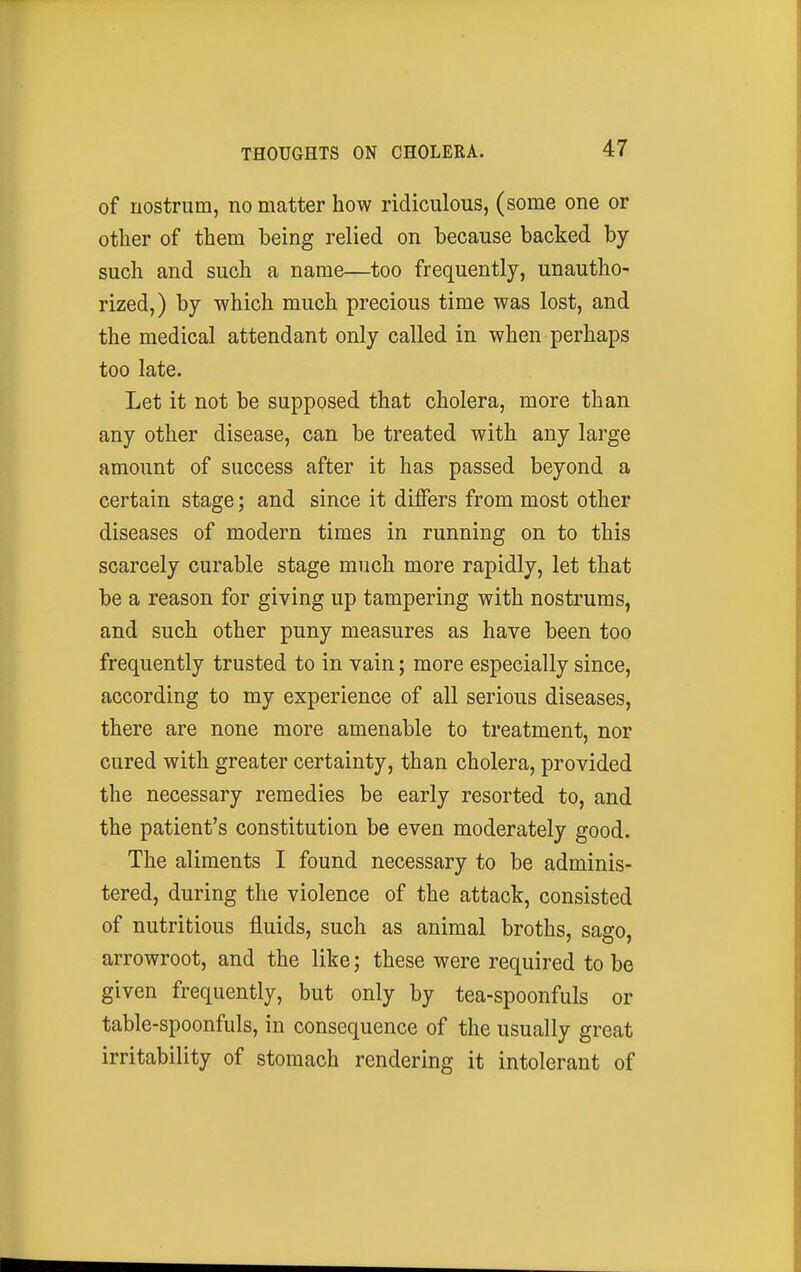 of nostrum, no matter how ridiculous, (some one or other of them being relied on because backed by- such and such a name—too frequently, unautho- rized,) by which much precious time was lost, and the medical attendant only called in when perhaps too late. Let it not be supposed that cholera, more than any other disease, can be treated with any large amount of success after it has passed beyond a certain stage; and since it dijffers from most other diseases of modern times in running on to this scarcely curable stage much more rapidly, let that be a reason for giving up tampering with nostrums, and such other puny measures as have been too frequently trusted to in vain; more especially since, according to my experience of all serious diseases, there are none more amenable to treatment, nor cured with greater certainty, than cholera, provided the necessary remedies be early resorted to, and the patient's constitution be even moderately good. The aliments I found necessary to be adminis- tered, during the violence of the attack, consisted of nutritious fluids, such as animal broths, sago, arrowroot, and the like; these were required to be given frequently, but only by tea-spoonfuls or table-spoonfuls, in consequence of the usually great irritability of stomach rendering it intolerant of