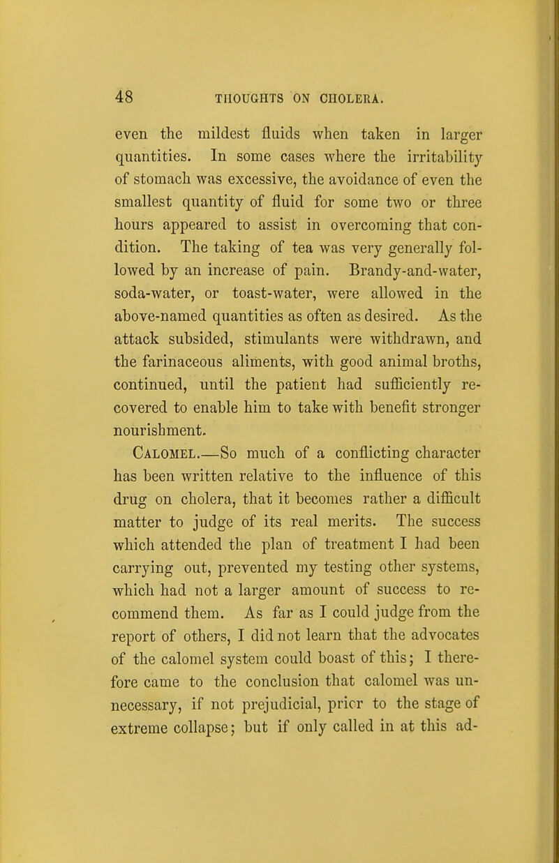 even the mildest fluids when taken in larger quantities. In some cases where the irritability of stomach was excessive, the avoidance of even the smallest quantity of fluid for some two or three hours appeared to assist in overcoming that con- dition. The taking of tea was very generally fol- lowed by an increase of pain. Brandy-and-water, soda-water, or toast-water, were allowed in the above-named quantities as often as desired. As the attack subsided, stimulants were withdrawn, and the farinaceous aliments, with good animal broths, continued, until the patient had sufficiently re- covered to enable him to take with benefit stronger nourishment. Calomel So much of a conflicting character has been written relative to the influence of this drug on cholera, that it becomes rather a difficult matter to judge of its real merits. The success which attended the plan of treatment I had been carrying out, prevented mj testing other systems, which had not a larger amount of success to re- commend them. As far as I could judge from the report of others, I did not learn that the advocates of the calomel system could boast of this; I there- fore came to the conclusion that calomel Avas un- necessary, if not prejudicial, prior to the stage of extreme collapse; but if only called in at this ad-