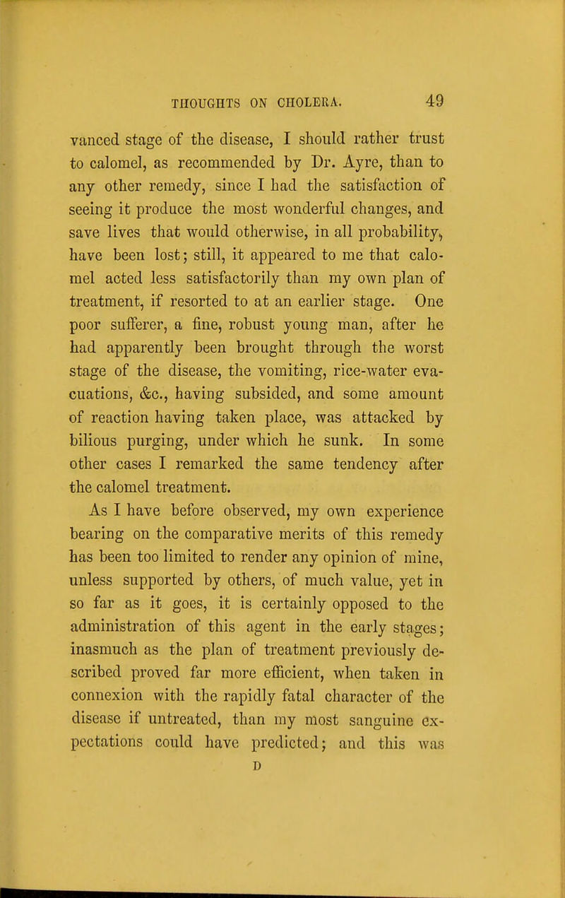 vanced stage of the disease, I should rather trust to calomel, as recommended by Dr. Ayre, than to any other remedy, since I had the satisfaction of seeing it produce the most wonderful changes, and save lives that would otherwise, in all probability^ have been lost; still, it appeared to me that calo- mel acted less satisfactorily than my own plan of treatment, if resorted to at an earlier stage. One poor sufferer, a fine, robust young man, after he had apparently been brought through the worst stage of the disease, the vomiting, rice-water eva- cuations, &c., having subsided, and some amount of reaction having taken place, was attacked by bilious purging, under which he sunk. In some other cases I remarked the same tendency after the calomel treatment. As I have before observed, my own experience bearing on the comparative merits of this remedy has been too limited to render any opinion of mine, unless supported by others, of much value, yet in so far as it goes, it is certainly opposed to the administration of this agent in the early stages; inasmuch as the plan of treatment previously de- scribed proved far more efficient, when taken in connexion with the rapidly fatal character of the disease if untreated, than my most sanguine ex- pectations could have predicted; and this was D