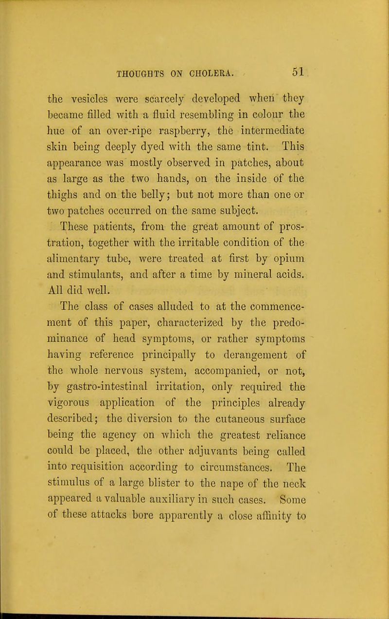 the vesicles were scarcely developed when they became filled with a fluid resembling in colour the hue of an over-ripe raspberry, the intermediate skin being deeply dyed with the same tint. This appearance was mostly observed in patches, about as large as the two hands, on the inside of the thighs and on the belly; but not more than one or two patches occurred on the same subject. These patients, from the great amount of pros- tration, together with the irritable condition of the alimentary tube, were treated at first by opium and stimulants, and after a time by mineral acids. All did well. The class of cases alluded to at the commence- ment of this paper, characterized by the predo- minance of head symptoms, or rather symptoms having reference principally to derangement of the whole nervous system, accompanied, or not, by gastro-intestinal irritation, only required the vigorous application of the principles already described; the diversion to the cutaneous surface being the agency on which the greatest reliance could be placed, the other adjuvants being called into requisition according to circumstances. The stimulus of a large blister to the nape of the neck appeared a valuable auxiliary in such cases. Some of these attacks bore apparently a close affinity to