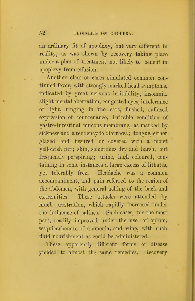 an ordinary fit of apoplexy, but very different in reality, as was shown by recovery taking place under a plan of treatment not likely to benefit in apoplexy from eff'usion. Another class of cases simulated common con- tinued fever, with strongly marked head symptoms, indicated by great nervous irritability, insomnia, slight mental aberration, congested eyes, intolerance of light, ringing in the ears, flushed, suff'used expression of countenance, irritable condition of gastro-intestinal mucous membrane, as marked by sickness and a tendency to diarrhoea; tongue, either glazed and fissured or covered with a moist yellowish fur; skin, sometimes dry and harsh, but frequently perspiring; urine, high coloured, con- taining in some instances a large excess of lithates, yet, tolerably free. Headache was a common accompaniment, and pain referred to the region of the abdomen, with general aching of the back and extremities. These attacks were attended by much prostration, which rapidly increased under the influence of salines. Such cases, for the most part, readily improved under the use of opium, sesquicarbonate of ammonia, and wine, with such fluid nourishment as could be administered. These apparently different forms of disease yielded to almost the same remedies. Eecovery