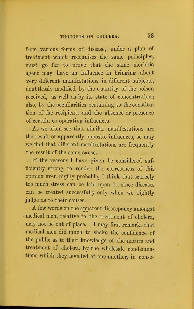 from various forms of disease, under a plan of treatment which recognises the same principles, must go far to prove that the same morbific agent may have an influence in bringing about very difierent manifestations in different subjects, doubtlessly modified by the quantity of the poison received, as well as by its state of concentration; also, by the peculiarities pertaining to the constitu- tion of the recipient, and the absence or presence of certain co-operating influences. As we often see that similar manifestations are the result of apparently opposite influences, so may we find that different manifestations are frequently the result of the same cause. If the reasons I have given be considered suf- ficiently strong to render the correctness of this opinion even highly probable, I think that scarcely too much stress can be laid upon it, since diseases can be treated successfully only when we rightly judge as to their causes. A few words on the apparent discrepancy amongst - medical men, relative to the treatment of cholera, may not be out of place. I may first remark, that medical men did much to shake the confidence of the public as to their knowledge of the nature and treatment of cholera, by the wholesale condemna- tions which they levelled at one another, in conse-