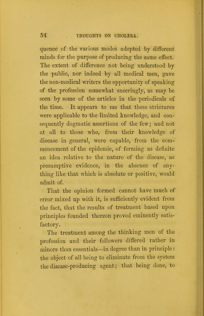 quence of the various modes adopted by different minds for the purpose of producing the same effect. The extent of difference not being understood by the public, nor indeed by all medical men, gave the non-medical writers the opportunity of speaking of the profession somewhat sneeringly, as may be seen by some of the articles in the periodicals of the time. It appears to me that these strictures were applicable to the limited knowledge, and con- sequently dogmatic assertions of the few; and not at all to those who, from their knowledge of disease in general, were capable, from the com- mencement of the epidemic, of forming as definite an idea relative to the nature of the disease, as presumptive evidence, in the absence of any- thing like that which is absolute or positive, would admit of. That the opinion formed cannot have much of error mixed up with it, is sufficiently evident from the fact, that the results of treatment based upon principles founded thereon proved eminently satis- factory. The treatment among the thinking men of the profession and their followers differed rather in minors than essentials—in degree than in principle: the object of all being to eliminate from the system the disease-producing agent; that being done, to