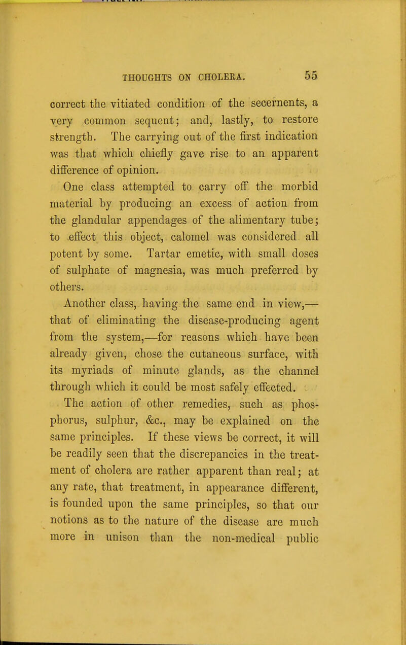 correct the vitiated condition of the secernents, a very common sequent; and, lastly, to restore strength. The carrying out of the first indication was that which chiefly gave rise to an apparent difference of opinion. One class attempted to carry off the morbid material by producing an excess of action from the glandular appendages of the alimentary tube', to effect this object, calomel was considered all potent by some. Tartar emetic, with small doses of sulphate of magnesia, was much preferred by others. Another class, having the same end in view,— that of eliminating the disease-producing agent from the system,—for reasons which have been already given, chose the cutaneous surface, with its myriads of minute glands, as the channel through which it could be most safely effected. The action of other remedies, such as phos- phorus, sulphur, &c., may be explained on the same principles. If these views be correct, it will be readily seen that the discrepancies in the treat- ment of cholera are rather apparent than real; at any rate, that treatment, in appearance different, is founded upon the same principles, so that our notions as to the nature of the disease are much more in unison than the non-medical public