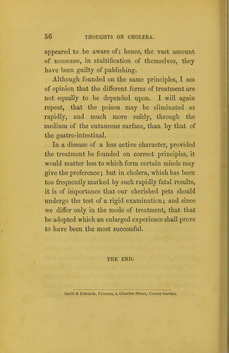 appeared to be aware of: hence, the vast amount of nonsense, in stultification of themselves, they have been guilty of publishing. Although founded on the same principles, I am of opinion that the different forms of treatment are not equally to be depended upon. I will again repeat, that the poison may be eliminated as rapidly, and much more safely, through the medium of the cutaneous surface, than by that of the gastro-intestinal. In a disease of a less active character, provided the treatment be founded on correct principles, it would matter less to which form certain minds may give the preference; but in cholera, which has been too frequently marked by such rapidly fatal results, it is of importance that our cherished pets should undergo the test of a rigid examination; and since we differ only in the mode of treatment, that that be adopted which an enlarged experience shall prove to have been the most successful. THE END. Sa\iU & Edwards, Printers, 4, CImndos Street, Covent Garden.