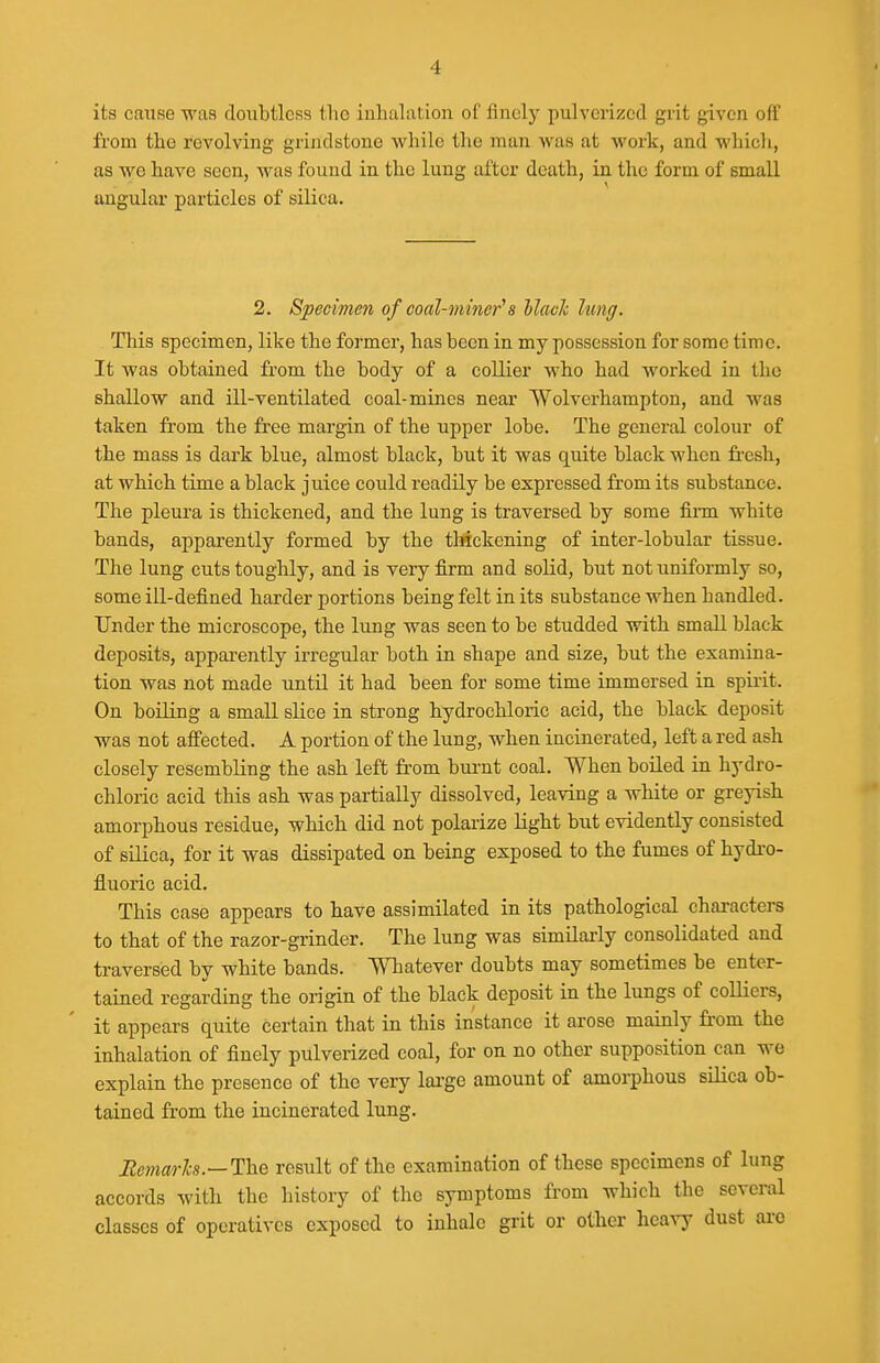 its cmise wiXR doubtless the iuhaliition oC flnelj' pulverized grit given off from the revolving grindstone while the man was at work, and which, as we have seen, was found in the lung after death, in. the form of small angular particles of silica. 2. Specimen of coal-miner'a llach lung. This specimen, like the former, has been in my possession for some time. It was obtained from the body of a collier who had Avorked in the shallow and ill-ventilated coal-mines near Wolverhampton, and was taken from the free margin of the upper lobe. The general colour of the mass is dark blue, almost black, but it was quite black when fi-esh, at which time a black juice could readily be expressed from its substance. The pleura is thickened, and the lung is traversed by some finn white bands, apparently formed by the tWckening of inter-lobular tissue. The lung cuts toughly, and is very firm and solid, but not uniformly so, some ill-defined harder portions being felt in its substance when handled. Under the microscope, the lung was seen to be studded with smaU black deposits, apparently irregular both in shape and size, but the examina- tion was not made until it had been for some time immersed in spirit. On boiling a small slice in strong hydrochloric acid, the black deposit was not affected. A portion of the lung, when incinerated, left a red ash closely resembling the ash left from burnt coal. When boiled in hydro- chloric acid this ash was partially dissolved, leaving a white or greyish amorphous residue, which did not polarize light but evidently consisted of silica, for it was dissipated on being exposed to the fumes of hydro- fluoric acid. This case appears to have assimilated in its pathological characters to that of the razor-grinder. The lung was simUaxly consolidated and traversed by white bands. Whatever doubts may sometimes be enter- tained regarding the origin of the black deposit in the lungs of colliers, it appears quite certain that in this instance it arose mainly from the inhalation of finely pulverized coal, for on no other supposition can we explain the presence of the very lai'ge amount of amorphous silica ob- tained from the incinerated lung. Remarlcs.—1\ie result of the examination of these specimens of lung accords with the history of the symptoms from which the several classes of operatives exposed to inhale grit or other heavy dust are