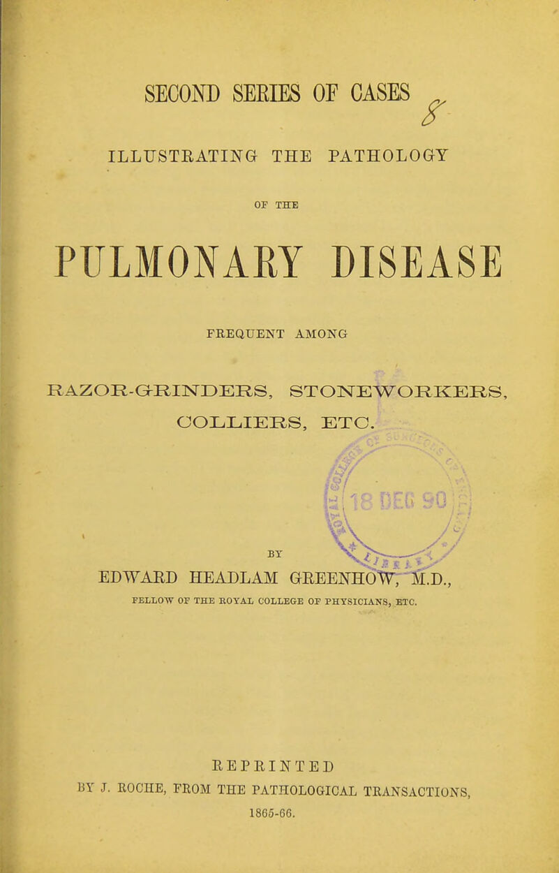 SECOND SEEIES OF CASES ILLUSTEATING THE PATHOLOGY OF THE PULMONARY DISEASE FREQUENT AMONG RAZOR-G^RINDERS, STOISTEWORKEHS, COLLIERS, ETC. FELLOTV OF THE KOYAL COLLEGE OP PHYSICIANS, ETC. REPRINTED BY J. ROCHE, FROM THE PATHOLOGICAL TRANSACTIONS, 1865-66.