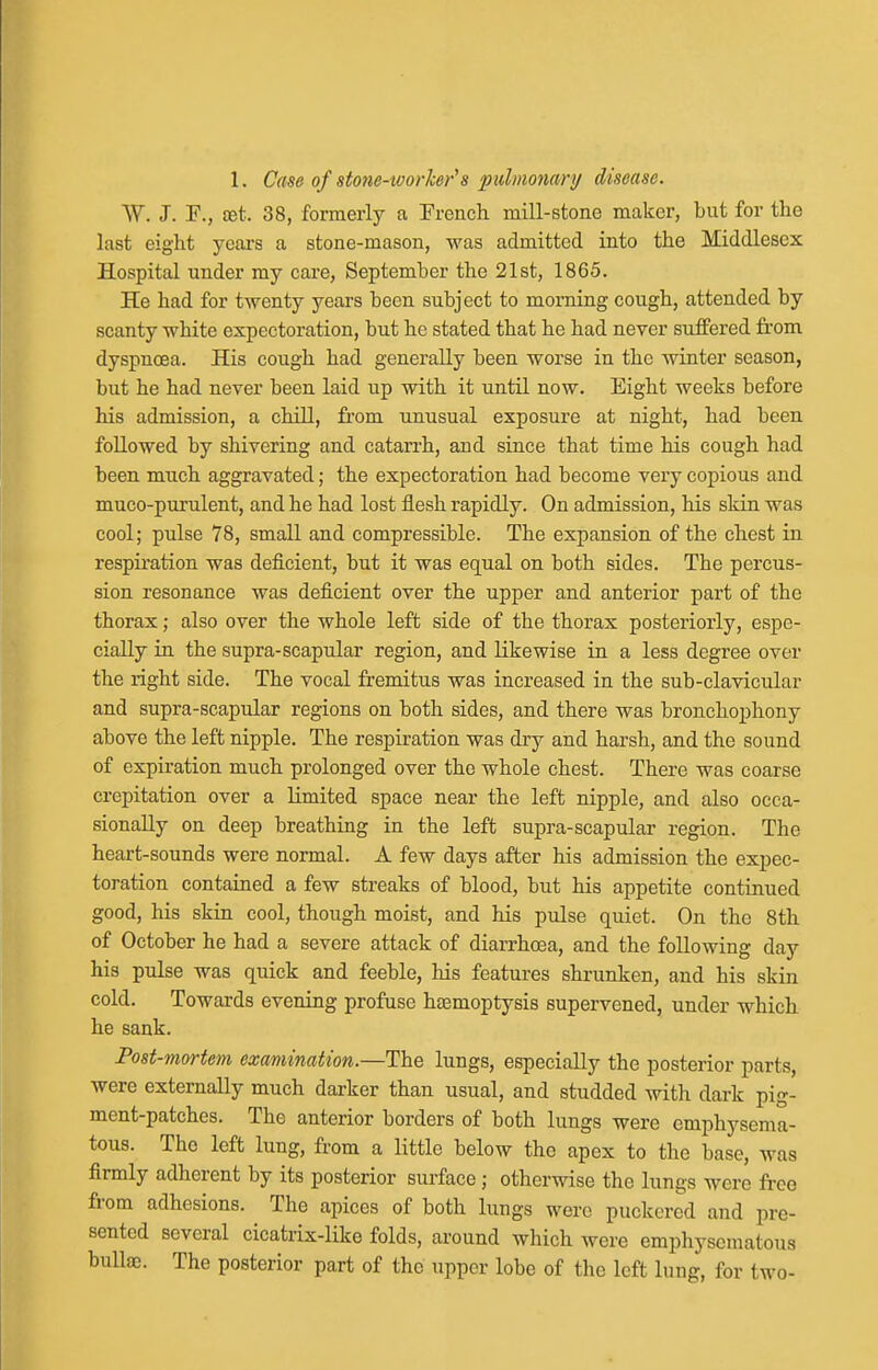 W. J. F., £Et. 38, formerly a French mill-stone maker, but for the last eight years a stone-mason, was admitted into the Middlesex Hospital under my care, September the 21st, 1865. He had for twenty years been subject to morning cough, attended by scanty white expectoration, but he stated that he had never suffered from dyspnoea. His cough had generally been worse in the winter season, but he had never been laid up with it until now. Eight weeks before his admission, a chiU, from unusual exposure at night, had been followed by shivering and catarrh, and since that time his cough had been much aggravated; the expectoration had become very copious and muco-purulent, and he had lost flesh rapidly. On admission, his skin was cool; pulse 78, small and compressible. The expansion of the chest in respiration was deficient, but it was equal on both sides. The percus- sion resonance was deficient over the upper and anterior part of the thorax; also over the whole left side of the thorax posteriorly, espe- cially in the supra-scapular region, and Likewise in a less degree over the right side. The vocal fremitus was increased in the sub-clavicular and supra-scapular regions on both sides, and there was bronchophony above the left nipple. The respiration was dry and harsh, and the sound of expiration much prolonged over the whole chest. There was coarse crepitation over a limited space near the left nipple, and also occa- sionally on deep breathing in the left supra-scapular region. The heart-sounds were normal. A few days after his admission the expec- toration contained a few streaks of blood, but his appetite continued good, his skin cool, though moist, and his pulse quiet. On the 8th of October he had a severe attack of diarrhoea, and the following day his pulse was quick and feeble, his features shrunken, and his skin cold. Towards evening profuse htemoptysis supervened, under which he sank. Post-mortem examination.—The lungs, especially the posterior parts, were externally much darker than usual, and studded witli dark pig- ment-patches. The anterior borders of both lungs were emphysema- tous. The left lung, from a little below the apex to the base, was firmly adherent by its posterior surface ; otherwise the lungs were free from adhesions. The apices of both lungs were puckered and pre- sented several cicatrix-like folds, around which were emphysematous bullae. The posterior part of the upper lobe of the left lung, for two-