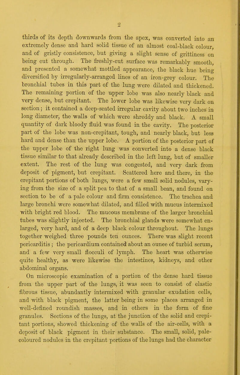 thirds of its depth downwards from the apex, was converted into an extremely dense and hard solid tissue of an almost coal-black colour, and of gristly consistence, but giving a slight sense of grittiness on being cut through. The freshly-cut surface was remarkably smooth, and presented a somewhat mottled appearance, the black laue being diversified by irregularly-arranged lines of an iron-grey colour. The bronchial tubes in this part of the lung were dilated and thickened. The remaining portion of the upper lobe was also nearly black and very dense, but crepitant. The lower lobe was likewise very dark on section; it contained a deep-seated irregular cavity about two inches in long diameter, the walls of which were shreddy and black. A small quantity of dark bloody fluid was found in the cavity. The posterior part of the lobe was non-crepitant, tough, and nearly black, but less hard and dense than the upper lobe. A portion of the posterior part of the upper lobe of the right lung was converted into a dense black tissue similar to that already described in the left lung, but of smaller extent. The rest of the lung was congested, and very dark from deposit of pigment, but crepitant. Scattered here and there, in the crepitant portions of both lungs, were a few small solid nodules, vary- ing from the size of a split pea to that of a small bean, and found on section to be of a pale colour and firm consistence. The trachea and large bronchi were somewhat dilated, and filled with mucus intermixed with bright red blood. The mucous membrane of the larger bronchial tubes was slightly injected. The bronchial glands were somewhat en- larged, very hard, and of a deep black colour throughout. The lungs together weighed thi-ee pounds ten ounces. There was slight recent pericarditis; the pericardium contained about an ounce of turbid serum, and a few very small flocculi of lymph. The heart was otherwise quite healthy, as were likewise the intestines, kidneys, and other abdominal organs. On microscopic examination of a portion of the dense hard tissue from the upper part of the lungs, it was seen to consist of elastic fibrous tissue, abundantly intermixed with granular exudation cells, and with black pigment, the latter being in some places an-anged in well-defined roundish masses, and in others in the form of fine granules. Sections of the lungs, at the junction of the solid and crepi- tant portions, showed thickening of the walls of the air-cells, with a deposit of black pigment in their substance. The small, solid, pale- coloured nodules in the crepitant portions of the lungs had the character