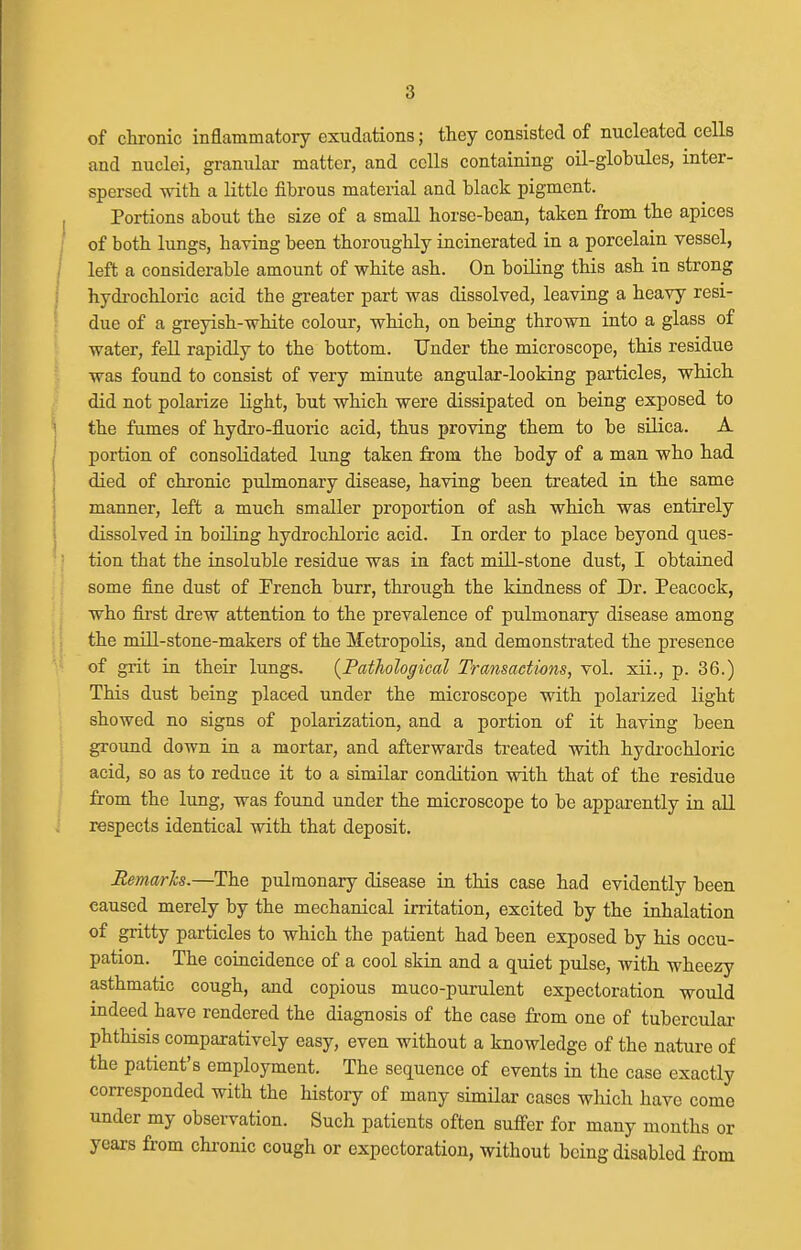 of chronic inflammatory exudations; they consisted of nucleated cells and nuclei, granular matter, and cells containing oil-globules, inter- spersed with a little fibrous material and black pigment. Portions about the size of a small horse-bean, taken from the apices ; of both lungs, having been thoroughly incinerated in a porcelain vessel, )■ left a considerable amount of white ash. On boiling this ash in strong I hydi-ochloric acid the greater part was dissolved, leaving a heavy resi- due of a greyish-white colour, which, on being thrown into a glass of water, fell rapidly to the bottom. Under the microscope, this residue was found to consist of very minute angular-looking particles, which, did not polarize light, but which were dissipated on being exposed to \ the fumes of hydro-fluoric acid, thus proving them to be silica. A I portion of consolidated lung taken from the body of a man who had I died of chronic pulmonary disease, having been treated in the same manner, left a much smaller proportion of ash which was entirely dissolved in boiling hydrochloric acid. In order to place beyond ques- tion that the insoluble residue was in fact mill-stone dust, I obtained some fine dust of French burr, through the kindness of Dr. Peacock, who first drew attention to the prevalence of pulmonary disease among the mill-stone-makers of the Metropolis, and demonstrated the presence of grit in their lungs. {PatTiohgioal Transactions, vol. xii., p. 36.) This dust being placed under the microscope with polarized light showed no signs of polarization, and a portion of it having been ground down in a mortar, and afterwards treated with hydrochloric acid, so as to reduce it to a similar condition with that of the residue from the lung, was found under the microscope to be apparently in all respects identical with that deposit. Remarks,—The pulmonary disease in this case had evidently been caused merely by the mechanical irritation, excited by the inhalation of gritty particles to which the patient had been exposed by his occu- pation. The coincidence of a cool skin and a quiet pulse, with wheezy asthmatic cough, and copious muco-purulent expectoration would indeed have rendered the diagnosis of the case from one of tubercular phthisis comparatively easy, even without a knowledge of the nature of the patient's employment. The sequence of events in the case exactly corresponded with the history of many similar cases which have come under my observation. Such patients often suffer for many months or years from chi-onic cough or expectoration, without being disabled from