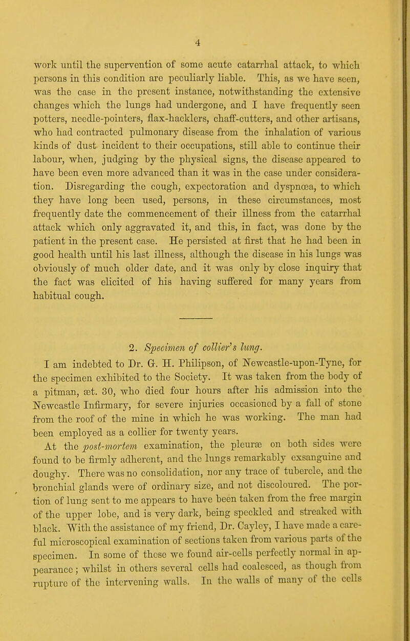 worlc until the supervention of some acute catan-hal attack, to which persons in this condition are peculiarly liable. This, as we have seen, was the case in the present instance, notwithstanding the extensive changes which the lungs had undergone, and I have frequently seen potters, needle-pointers, flax-hacklers, chaff-cutters, and other artisans, who had contracted pulmonary disease from the inhalation of various kinds of dust incident to their occupations, still able to continue their labour, when, judging by the physical signs, the disease appeared to have been even more advanced than it was in the case under considera- tion. Disregarding the cough, expectoration and dyspnoea, to which they have long been used, persons, in these circumstances, most frequently date the commencement of their illness from the catarrhal attack which only aggravated it, and this, in fact, was done by the patient in the present case. He persisted at fii'st that he had been in good health untH his last illness, although the disease in his lungs was obviously of much older date, and it was only by close inquiry that the fact was elicited of his having suflfered for many years from habitual cough. 2. Specimen of collier's lung. I am indebted to Dr. Gr. H. Philipson, of Newcastle-upon-Tyne, for the specimen exhibited to the Society. It was taken from the body of a pitman, tet. 30, who died four hours after his admission into the Newcastle Infirmary, for severe injuries occasioned by a fall of stone from the roof of the mine in which he was working. The man had been employed as a collier for twenty years. At the post-mortem examination, the pleurEe on both sides were found to be firmly adherent, and the lungs remarkably exsanguine and doughy. There was no consolidation, nor any trace of tubercle, and the bronchial glands were of ordinary size, and not discoloured. The por- tion of lung sent to me appears to have been taken from the free margin of the upper lobe, and is very dark, being speckled and sti-eakcd with black. With the assistance of my friend, Dr. Caylcy, I have made a care- ful microscopical examination of sections taken fi-om various parts of the specimen. In some of these we found air-cells perfectly normal in ap- pearance ; whilst in others several cells had coalesced, as though from rupture of the intervening walls. In the waUs of many of the cells