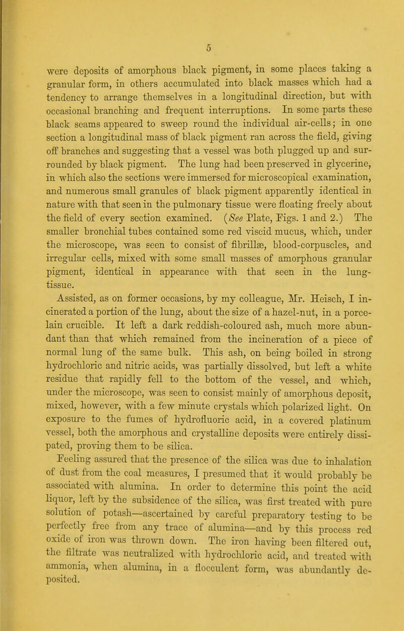 were deposits of amorphous black pigment, in some places taking a granular form, in others accumulated into black masses which had a tendency to arrange themselves in a longitudinal direction, but with occasional branching and frequent interruptions. In some parts these black scams appeared to sweep round the individual air-cells; in one section a longitudinal mass of black pigment ran across the field, giving off branches and suggesting that a vessel was both plugged up and sur- rounded by black pigment. The lung had been preserved in glycerine, in which also the sections were immersed for microscopical examination, and numerous small granules of black pigment apparently identical in natui-e with that seen in the pulmonary tissue were floating freely about the field of every section examined. {See Plate, Figs. 1 and 2.) The smaller bronchial tubes contained some red viscid mucus, which, under the microscope, was seen to consist of fibrillsB, blood-corpuscles, and irregular cells, mixed with some small masses of amorphous granular pigment, identical in appeai'ance with that seen in the lung- tissue. Assisted, as on former occasions, by my colleague, Mr. Heisch, I in- cinerated a portion of the lung, about the size of a hazel-nut, in a porce- lain crucible. It left a dark reddish-coloured ash, much more abun- dant than that which remained from the incineration of a piece of normal lung of the same bulk. This ash, on being boiled in strong hydrochloric and nitric acids, was partially dissolved, but left a white residue that rapidly fell to the bottom of the vessel, and which, under the microscope, was seen to consist mainly of amoi-phous deposit, mixed, however, with a few minute crystals which polarized light. On exposure to the fumes of hydrofluoric acid, in a covered platinum vessel, both the amorphous and crystaUine deposits were entirely dissi- pated, proving them to be silica. Feeling assured that the presence of the silica was due to inhalation of dust fi-om the coal measures, I presumed that it would probably be associated with alumina. In order to determine this point the acid Kquor, left by the subsidence of the silica, was fii-st ti-eated with pure solution of potash—ascertained by careful preparatoiy testing to be perfectly free from any trace of alumina—and by this process red oxide of iron was thrown do-\vn. The ii'on having been filtered out, the filtrate was neuti-alized with hydi-ocliloric acid, and treated with ammonia, when alumina, in a flocculent form, was abundantly de- posited.