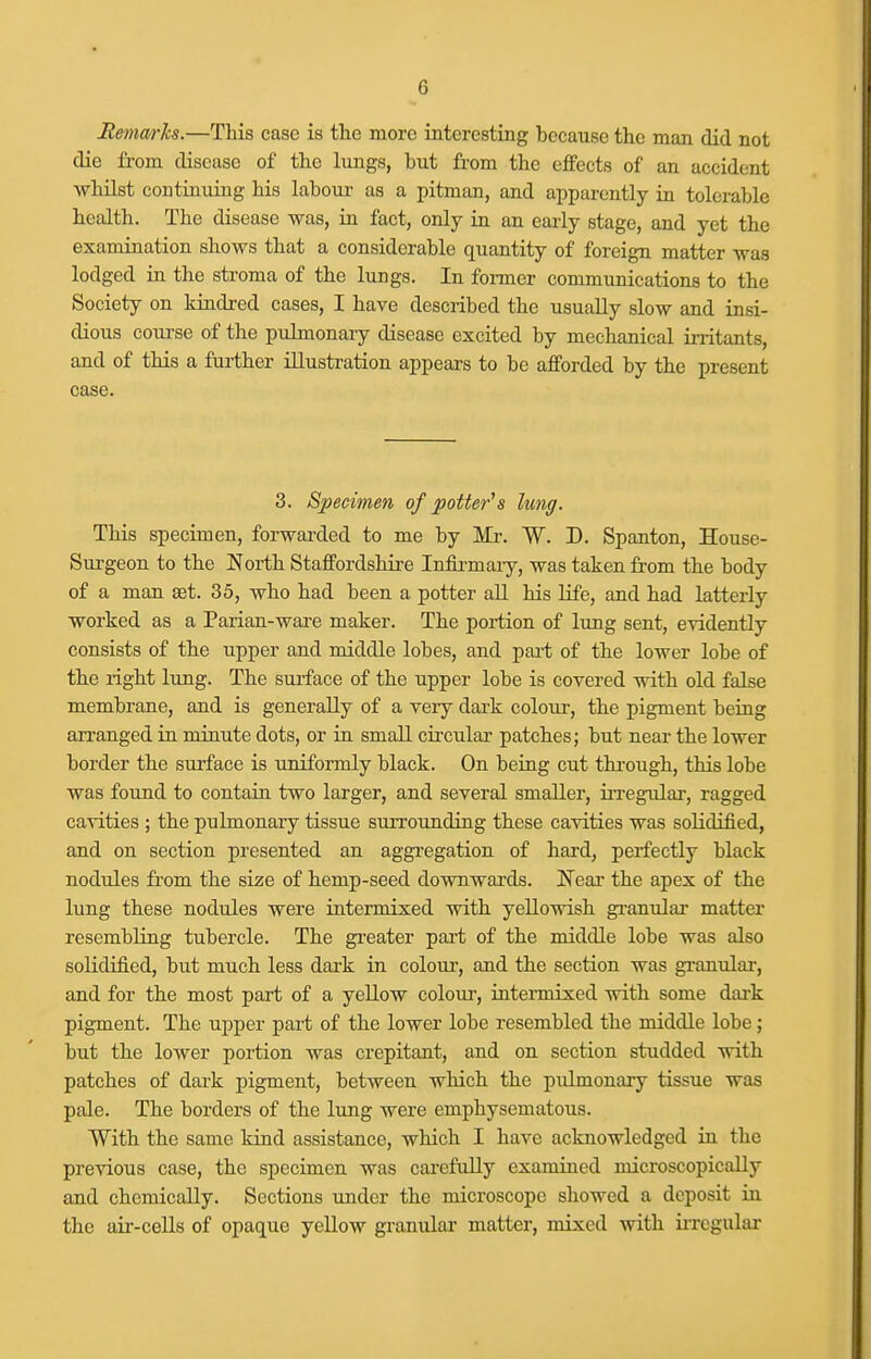 Bemarh.—This case is the more interesting because the man did not die from disease of the lungs, but from the effects of an accident whilst continuing his labour as a pitman, and apparently in tolerable health. The disease was, in fact, only in an early stage, and yet the examination shows that a considerable quantity of foreign matter was lodged in the stroma of the lungs. In former communications to the Society on kindred cases, I have described the usually slow and insi- dious course of the pulmonaiy disease excited by mechanical irritants, and of this a further illustration appears to be afforded by the present case. 3. Specimen of potter's lung. This specimen, forwarded to me by Mr. W. D. Spanton, House- Surgeon to the North Staffordshire Inflrmaiy, was taken from the body of a man set. 35, who had been a potter all his life, and had latterly worked as a Parian-wai-e maker. The portion of lung sent, evidently consists of the upper and middle lobes, and part of the lower lobe of the right lung. The surface of the upper lobe is covered with old false membrane, and is generally of a veiy daa-k colour, the pigment being arranged in minute dots, or in small circular patches; but near the lower border the surface is uniformly black. On being cut thi-ough, this lobe was found to contain two larger, and several smaller, iiTegular, ragged cavities ; the pulmonary tissue surrounding these cavities was solidified, and on section presented an aggregation of hard, perfectly black nodules from the size of hemp-seed downwards. Near the apex of the lung these nodules were intermixed with yellowish gi-anular matter resembling tubercle. The greater pai-t of the middle lobe was also solidified, but much less dark in colour, and the section was granular-, and for the most part of a yellow colour, intermixed with some dark pigment. The upper part of the lower lobe resembled the middle lobe; but the lower portion was crepitant, and on section studded with patches of dark pigment, between which the pulmonary tissue was pale. The borders of the lung were emphysematous. With the same kind assistance, which I have acknowledged in the previous case, the specimen was carefully examined microscopically and chemically. Sections under the microscope showed a deposit in the air-cells of opaque yellow granular matter, mixed with iiTegular