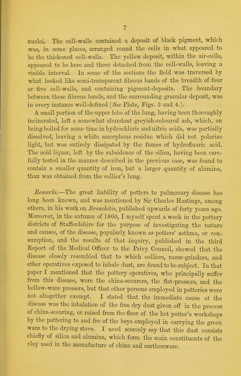 nuclei. The cell-walls contained a deposit of black pigment, -which was, in some places, aiTanged round the cells in what appeared to be the thickened cell-walls. The yellow deposit, within the air-cells, appeared to be here and there detached from the cell-walls, leaving a visible interval. In some of the sections the field was traversed by what looked like semi-transpai-ent fibrous bands of the breadth of four or five cell-walls, and containing pigment-deposits. The boundary between these fibrous bands, and the surrounding granular deposit, was in eveiy instance well-defined [See Plate, Figs. 3 and 4.). A small portion of the upper lobe of the lung, having been thoroughly incinerated, left a somewhat abundant gi'eyish-coloured ash, which, on being boUed for some time in hydrochloric and nitric acids, was partially dissolved, leaving a white amoi-phous residue which did not polarize light, but was entirely dissipated by the fumes of hydrofluoric acid. The acid liquor, left by the subsidence of the silica, having been cai'e- fuUy tested in the manner described in the previous case, was found to contain a smaller quantity of iron, but a larger quantity of altimina, than was obtained from the collier's limg. Remarks.—The great liability of potters to pulmonary disease has long been known, and was mentioned by Sii' Charles Hastings, among others, in his work on Bronchitis, published upwards of forty yeai's ago. Moreover, in the autumn of 1860, I myself spent a week in the pottery districts of Staffordshire for the purpose of investigating the nature and causes, of the disease, popularly known as potters' asthma, or con- sumption, and the results of that inquiry, published in the third Eeport of the Medical Officer to the Privy Council, showed that the disease closely resembled that to which colliers, razor-grinders, and other operatives exposed to inhale dust, are found to be subject. In that paper I mentioned that the pottery operatives, who principally suffer from this disease, were the china-scourers, the flat-pressers, and the hollow-ware pressers, but that other persons employed in potteries were not altogether exempt. I stated that the immediate cause of the disease was the inhalation of the fine dry dust given off in the process of china-scouring, or raised from the floor of the hot potter's workshops by the pattering to and fro of the boys employed in carrying the green ware to the drying stove. I need scarcely say that this dust consists chiefly of silica and alumina, which form the main constituents of the clay used in the manufacture of china and earthenware.