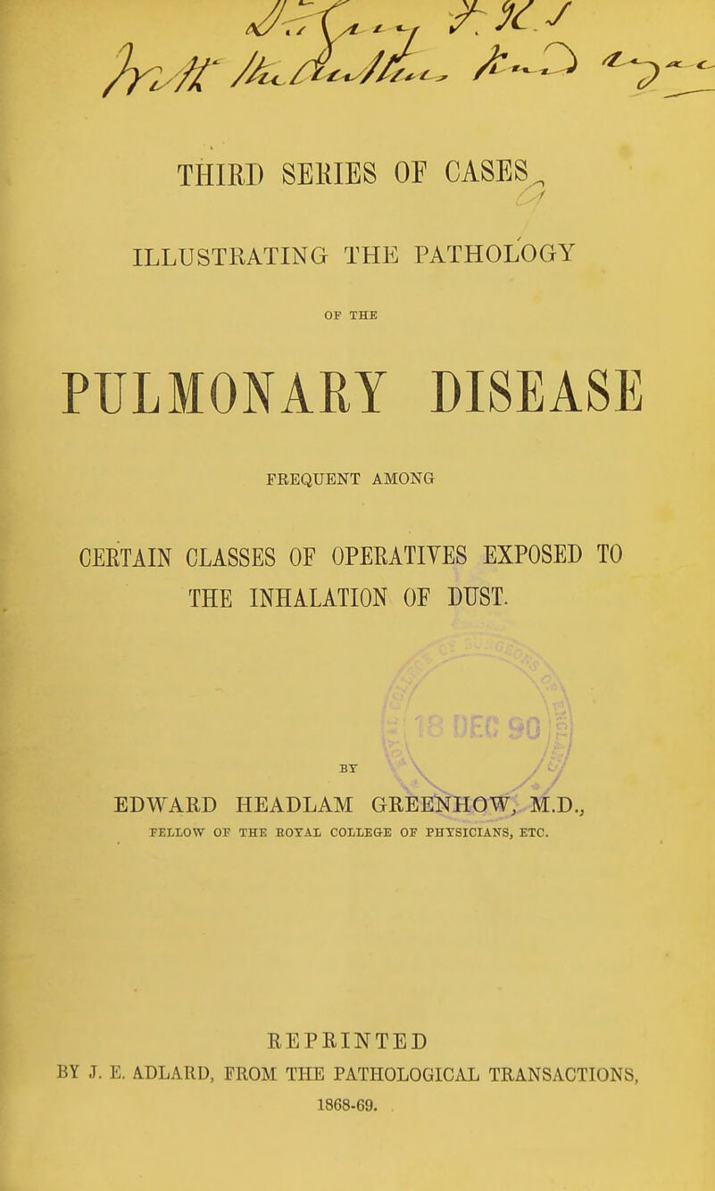 THIRD SERIES OF CASES^ / ILLUSTRATING THE PATHOLOGY OF THE PULMONARY DISEASE FREQUENT AMONG CEETAIN CLASSES OF OPEEATIYES EXPOSED TO THE INHALATION OF DUST. EDWARD HEADLAM GREENHOW, M.D., TELLOW OF THE HOTAL COLLEGE OF PHYSICIANS, ETC. REPRINTED BY J. E. ADLA.RD, FROM THE PATHOLOGICAL TRANSACTIONS, 1868-69.