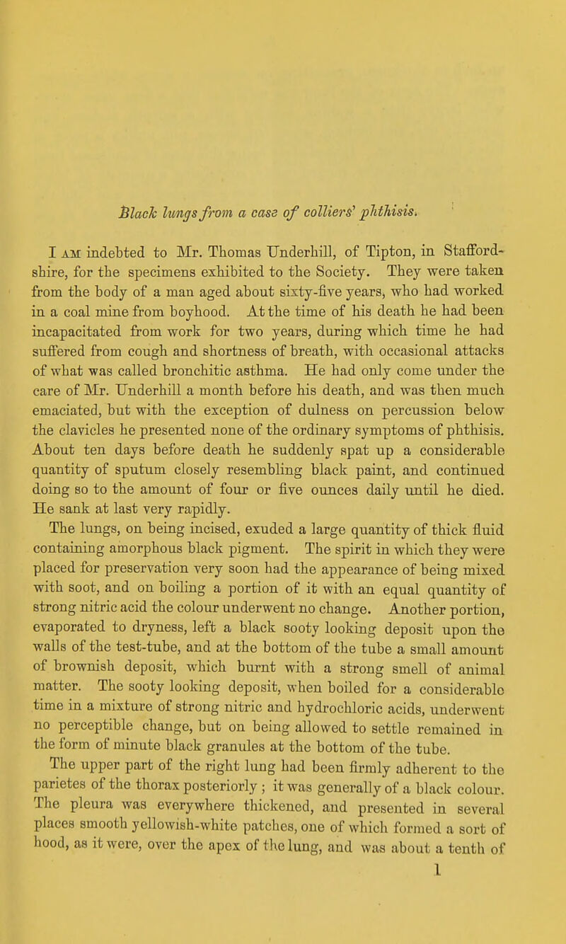 JSlack lungs from a case of colliers' pJithisis. I AM indebted to Mr. Thomas Underbill, of Tipton, in Stafford- sbire, for tbe specimens exhibited to the Society. They were taken from the body of a man aged about sisty-five years, who had worked in a coal mine from boyhood. At the time of his death he had been incapacitated from work for two years, during which time be had suffered from cough and shortness of breath, with occasional attacks of what was called bronchitic asthma. He had only come under the care of Mr. Underbill a month before his death, and was then much emaciated, but with the exception of dulness on percussion below the clavicles he presented none of the ordinary symptoms of phthisis. About ten days before death he suddenly spat up a considerable quantity of sputum closely resembling black paint, and continued doing BO to the amount of four or five ounces daily until he died. He sank at last very rapidly. The lungs, on being incised, exuded a large quantity of thick fluid containing amorphous black pigment. The spirit in which they were placed for preservation very soon had the appearance of being mixed with soot, and on boiling a portion of it with an equal quantity of strong nitric acid the colour underwent no change. Another portion, evaporated to dryness, left a black sooty looking deposit upon the walls of the test-tube, and at the bottom of the tube a small amount of brownish deposit, which burnt with a strong smell of animal matter. The sooty looking deposit, when boiled for a considerable time in a mixture of strong nitric and hydrochloric acids, underwent no perceptible change, but on being allowed to settle remained in the form of minute black granules at the bottom of the tube. The upper part of the right lung had been firmly adherent to the parietes of the thorax posteriorly ; it was generally of a black colour. The pleura was everywhere thickened, and presented in several places smooth yellowish-white patches, one of which formed a sort of hood, as it were, over the apex of the lung, and was about a tenth of