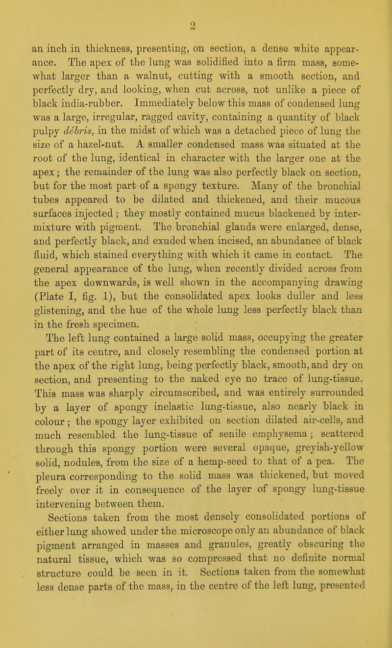 an inch in thickness, presenting, on section, a dense white appear- ance. The apex of the lung was solidified into a firm mass, some- what larger than a walnut, cutting with a smooth section, and perfectly dry, and looking, when cut across, not unlike a piece of black india-rubber. Immediately below this mass of condensed lung was a large, irregular, ragged cavity, containing a quantity of black pulpy debris, in the midst of which was a detached piece of lung the size of a hazel-nut. A smaller condensed mass was situated at the root of the lung, identical in character with the larger one at the apex; the remainder of the lung was also perfectly black on section, but for the most part of a spongy texture. Many of the bronchial tubes appeared to be dilated and thickened, and their mucous surfaces injected ; they mostly contained mucus blackened by inter- mixture with pigment. The bronchial glands were enlarged, dense, and perfectly black, and exuded when incised, an abundance of black fluid, which stained everything with which it came in contact. The general appearance of the lung, when recently divided across from the apex downwards, is well shown in the accompanying drawing (Plate I, fig. 1), but the consolidated apex looks duller and less glistening, and the hue of the whole lung less perfectly black than in the fresh specimen. The left lung contained a large solid mass, occupying the greater part of its centre, and closely resembling the condensed portion at the apex of the right lung, being perfectly black, smooth, and dry on section, and presenting to the naked eye no trace of lung-tissue. This mass was sharply circumscribed, and was entirely surrounded by a layer of spongy inelastic lung-tissue, also nearly black in colour; the spongy layer exhibited on section dilated air-cells, and much resembled the lung-tissue of senile emphysema ; scattered through this spongy portion were several opaque, greyish-yeUow solid, nodules, from the size of a hemp-seed to that of a pea. The pleura corresponding to the solid mass was thickened, but moved freely over it in consequence of the layer of spongy lung-tissue intervening between them. Sections taken from the most densely consolidated portions of either lung showed under the microscope only an abundance of black pigment arranged in masses and granules, greatly obscuring the natural tissue, which was so compressed that no definite normal structure could be seen in it. Sections taken from the somewhat less dense parts of the mass, in the centre of the left lung, presented