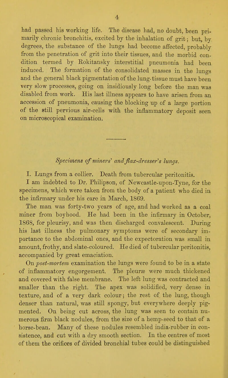 had passed his working life. The disease had, no doubt, been pri- marily chronic bronchitis, excited by the inhalation of grit; but, by degrees, the substance of the lungs had become affected, probably from the penetration of grit into their tissues, and the morbid con- dition termed by Eokitansky interstitial pneumonia had been induced. The formation of the consolidated masses in the lungs and the general black pigmentation of the lung-tissue must have been very slow processes, going on insidiously long before the man was disabled from work. His last illness appears to have arisen from an accession of pneumonia, causing the blocking up of a large portion of the still pervious air-cells with the inflammatory deposit seen on microscopical examination. Specimens of miners' andjlacc-dresser's lungs. I. Lungs from a collier. Death from tubercular peritonitis. I am indebted to Dr. Philipson, of Newcastle-upon-Tyne, for the specimens, which were taken from the body of a patient who died in the infirmary under his care in March, 1869. The man was forty-two years of age, and had worked as a coal miner from boyhood. He had been in the infirmary in October, 1868, for pleurisy, and was then discharged convalescent. During his last illness the pulmonary symptoms were of secondary im- portance to the abdominal ones, and the expectoration was small in amount, frothy, and slate-coloured. He died of tubercular peritonitis, accompanied by great emaciation. On post-mortem examination the lungs were found to be in a state of inflammatory engorgement. The pleurae were much thickened and covered with false membrane. The left lung was contracted and smaller than the right. The apex was solidified, very dense in texture, and of a very dark colour; the rest of the luug, though denser than natural, was still spongy, but everywhere deeply pig- mented. On being cut across, the lung was seen to contain nu- merous firm black nodules, from the size of a hemp-seed to that of a horse-bean. Many of these nodules resembled india-rubber ia con- sistence, and cut with a dry smooth section. In the centres of most of them the orifices of divided bronchial tubes could be distinguished