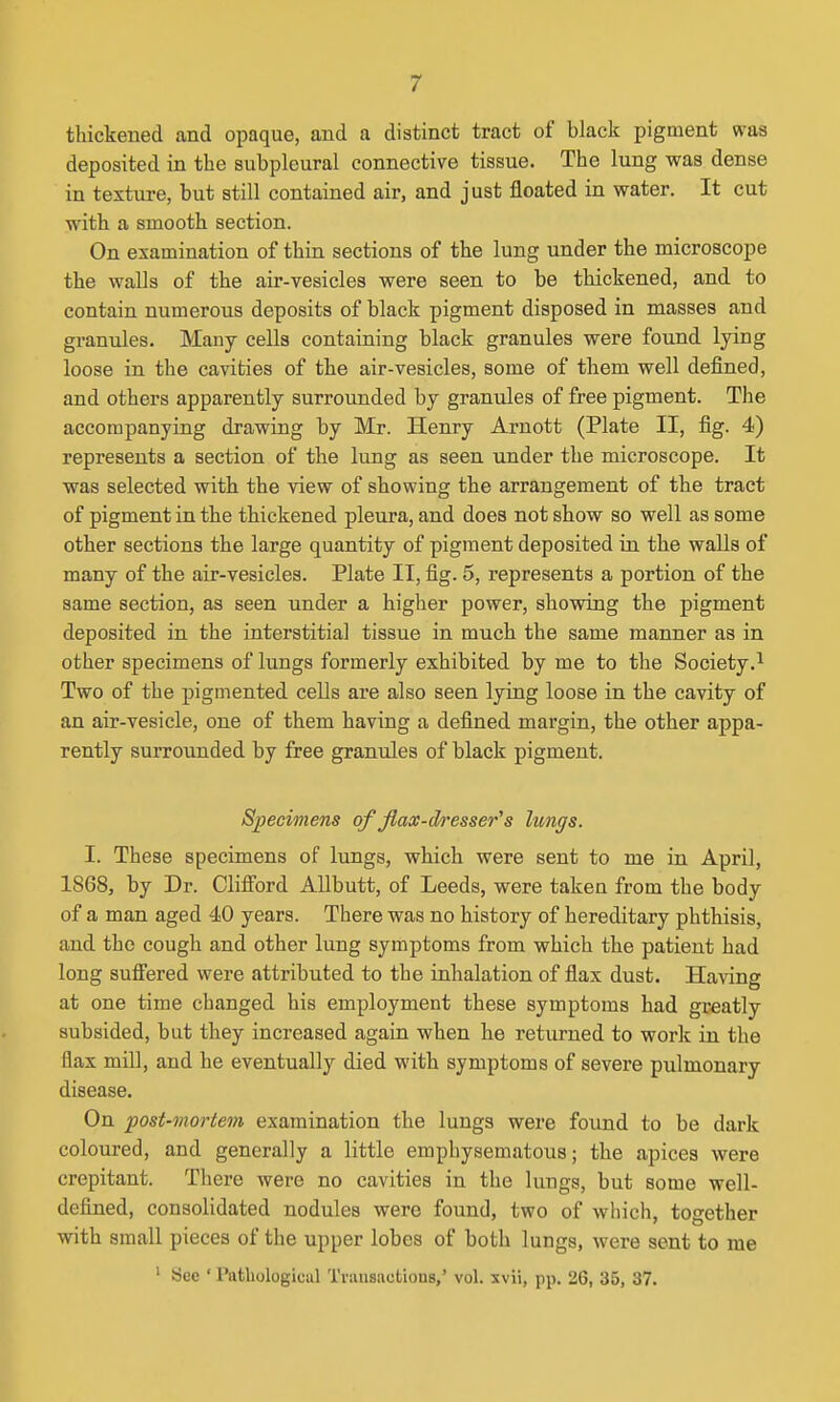thickened and opaque, and a distinct tract of black pigment was deposited in the subpleural connective tissue. The lung was dense in texture, but still contained air, and just floated in water. It cut with a smooth section. On examination of thin sections of the lung under the microscope the walls of the air-vesicles were seen to be thickened, and to contain numerous deposits of black pigment disposed in masses and granules. Many cells containing black granules were found lying loose in the cavities of the air-vesicles, some of them well defined, and others apparently surrounded by granules of free pigment. The accompanying drawing by Mr. Henry Arnott (Plate II, fig. 4) represents a section of the lung as seen under the microscope. It was selected with the view of showing the arrangement of the tract of pigment in the thickened pleura, and does not show so well as some other sections the large quantity of pigment deposited in the walls of many of the air-vesicles. Plate IT, fig. 5, represents a portion of the same section, as seen under a higher power, showing the pigment deposited in the interstitial tissue in much the same manner as in other specimens of lungs formerly exhibited by me to the Society.^ Two of the pigmented cells are also seen lying loose in the cavity of an air-vesicle, one of them having a defined margin, the other appa- rently surrounded by free granules of black pigment. Specimens of flax-dresser^ s lungs. I. These specimens of lungs, which were sent to me in April, 1868, by Dr. Clifi'ord AUbutt, of Leeds, were taken from the body of a man aged 40 years. There was no history of hereditary phthisis, and the cough and other lung symptoms from which the patient had long suffered were attributed to the inhalation of flax dust. Having at one time changed his employment these symptoms had greatly subsided, but they increased again when he returned to work in the flax mill, and he eventually died with symptoms of severe pulmonary disease. On post-mortem examination the lungs were found to be dark coloured, and generally a little emphysematous; the apices were crepitant. There were no cavities in the lungs, but some well- defined, consolidated nodules were found, two of which, together with small pieces of the upper lobes of both lungs, were sent to me