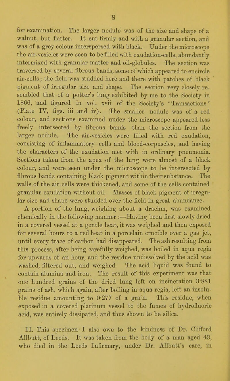 for examination. The larger nodule was of the size and shape of a walnut, but flatter. It cut firmly and with a granular section, and was of a grey colour interspersed with black. Under the microscope the air-vesicles were seen to be filled with exudation-cells, abundantly intermixed with granular matter and oil-globules. The section was traversed by several fibrous bands, some of which appeared to encircle air-cells; the field was studded here and there with patches of black pigment of irregular size and shape. The section very closely re- sembled that of a potter's lung exhibited by me to the Society in 1866, and figured in vol. xvii of the Society's ' Transactions' (Plate IV, figs, iii and iv). The smaller nodule was of a red colour, and sections examined under the microscope appeared less freely intersected by fibrous bands than the section from the larger nodule. The air-vesicles were filled with red exudation, consisting of inflammatory cells and blood-corpuscles, and having the characters of the exudation met with in ordinary pneumonia. Sections taken from the apex of the lung were almost of a black colour, and were seen under the microscope to be intersected by fibrous bands containing black pigment within their substance. The walls of the air-cells were thickened, and some of the cells contained granular exudation without oil. Masses of black pigment of irregu- lar size and shape were studded over the field in great abundance. A portion of the lung, weighing about a drachm, was examined, chemically in the following manner :—Having been first slowly dried in a covered vessel at a gentle heat, it was weighed and then exposed for several hours to a red heat in a porcelain crucible over a gas jet, until every trace of carbon had disappeared. The ash resulting from this process, after being carefully weighed, was boiled in aqua regia for upwards of an hour, and the residue undissolved by the acid was washed, filtered out, and weighed. The acid liquid was found to contain alumina and iron. The result of this experiment was that one hundred grains of the dried lung left on incineration 3'881 grains of ash, which again, after boiling in aqua regia, left an insolu- ble residue amounting to 0'277 of a grain. This residue, when exposed in a covered platinum vessel to the fumes of hydrofluoric acid, was entirely dissipated, and thus shown to be silica. II. This specimen I also owe to the kindness of Dr. Clifford Allbutt, of Leeds. It was taken from the body of a man aged 43, who died in the Leeds Infirmary, under Dr. Allbutt's care, in