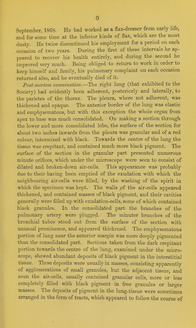 September, 1868. He had worked as a flax-dresser from early life, aud for some time at the inferior kinds of flax, which are the most dusty. He twice discontinued his employment for a period on each occasion of two years. During the first of these intervals he ap- peared to recover his health entirely, and during the second he improved very much. Being obliged to return to work in order to keep himself and family, his pulmonary complaint on each occasion returned also, and he eventually died of it. Post-mortem examination.—The right lung (that exhibited to the Society) had evidently been adherent, posteriorly and laterally, to the parietes of the thorax. The pleura, where not adherent, was thickened and opaque. The anterior border of the lung was elastic and emphysematous, but with this exception the whole organ from apex to base was much consolidated. On making a section through the lower and more consolidated lobe, the surface of the section for about two inches inwards from the pleura was granular and of a red colour, intermixed with black. Towards the centre of the lung the tissue was crepitant, and contained much more black pigment. The surface of the section in the granular part presented numerous minute orifices, which under the microscope were seen to consist of dilated and broken-down air-cells. This appearance was probably due to their having been emptied of the exudation with which the neighbouring air-cells were filled, by the washing of the spirit in which the specimen was kept. The walls ,of the air-cells appeared thickened, and contained masses of black pigment, and their cavities generally were filled up with exudation-cells, some of which contained black granules. In the consolidated part the branches of the pulmonary artery were plugged. The minuter branches of the bronchial tubes stood out from the surface of the section with unusual prominence, and appeared thickened. The emphysematous portion of lung near the anterior margin was more deeply pigmented than the consohdated part. Sections taken from the dark crepitant portion towards the centre of the lung, examined under the micro- scope, showed abundant deposits of black pigment in the interstitial tissue. These deposits were usually in masses, consisting apparently of agglomerations of small granules, but the adjacent tissue, and even the air-cells, usually contained granular cells, more or less completely filled with black pigment in free granules or larger masses. The deposits of pigment in the lung-tissue were sometimes arranged in the form of tracts, which appeared to follow the course of