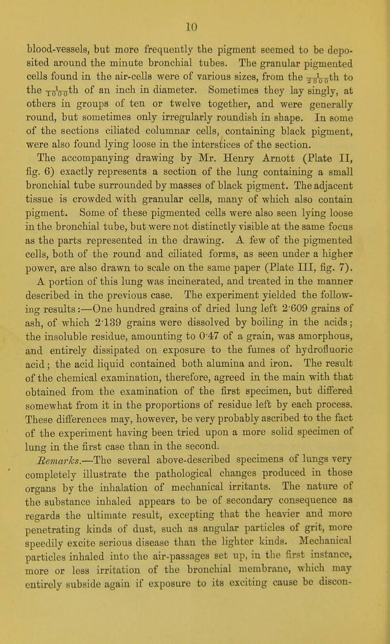 blood-vessels, but more frequently the pigment seemed to be depo- sited around the minute bronchial tubes. The granular pigmented ceUs found in the air-cells were of various sizes, from the j^jj-fsth. to the y^yV^^^^ ^^'^^ diameter. Sometimes they lay singly, at others in groups of ten or twelve together, and were generally round, but sometimes only irregularly roundish in shape. In some of the sections ciliated columnar cells, containing black pigment, were also found lying loose in the interstices of the section. The accompanying drawing by Mr. Henry Amott (Plate II, fig. 6) exactly represents a section of the lung containing a small bronchial tube surrounded by masses of black pigment. The adjacent tissue is crowded with granular cells, many of which also contain pigment. Some of these pigmented cells were also seen lying loose in the bronchial tube, but were not distinctly visible at the same focus as the parts represented in the drawing. A few of the pigmented cells, both of the round and ciliated forms, as seen under a higher power, are also drawn to scale on the same paper (Plate III, fig. 7). A portion of this lung was incinerated, and treated in the manner described in the previous case. The experiment yielded the follow- ing results:—One hundred grains of dried lung left 2'609 grains of ash, of which 2'139 grains were dissolved by boiling in the acids; the insoluble residue, amounting to 0'47 of a grain, was amorphous, and entirely dissipated on exposure to the fumes of hydrofluoric acid; the acid liquid contained both alumina and iron. The result of the chemical examination, therefore, agreed in the main with that obtained from the examination of the first specimen, but difiered somewhat from it in the proportions of residue left by each process. These difierences may, however, be very probably ascribed to the fact of the experiment having been tried upon a more solid specimen of lung in the first case than in the second. Remarks.—The several above-described specimens of lungs very completely illustrate the pathological changes produced in those organs by the inhalation of mechanical irritants. The nature of the substance inhaled appears to be of secondary consequence as regards the ultimate result, excepting that the heavier and more penetrating kinds of dust, such as angular particles of grit, more speedily excite serious disease than the lighter kinds. Mechanical particles inhaled into the air-passages set up, in the first instance, more or less irritation of the bronchial membrane, which may entirely subside again if exposure to its exciting cause be discon-