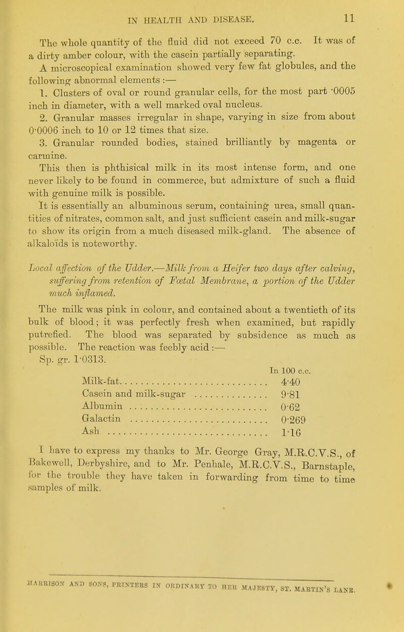 The whole quantity of the fluid did not exceed 70 c.c. It was of a dirty amber colour, with the casein partially separating. A microscopical examination showed very few fat globules, and the following abnormal elements :— 1. Clusters of oval or round granular cells, for the most part '0005 inch in diameter, with a well marked oval nucleus. 2. Granular masses irregular in shape, varying in size from about O'OOOG inch to 10 or 12 times that size. 3. Granular roxmded bodies, stained brilliantly by magenta or carmine. This then is phthisical milk in its most intense form, and one never likely to be found in commerce, but admixture of such a fluid with genuine milk is possible. It is essentially an albuminous serum, containing urea, small quan- tities of nitrates, common salt, and just sufiicient casein and milk-sugar to show its origin from a much diseased milk-gland. The absence of alkaloids is noteworthy. Local affection of the Udder.—Milk from a Heifer two days after calving, suffering from retention of Foetal Membrane, a portion of the Udder much i7iflamed. The milk was pink in colour, and contained about a twentieth of its bulk of blood; it was perfectly fresh when examined, but rapidly putrefied. The blood was separated by subsidence as much as possible. The reaction was feebly acid:— Sp. gr. 1-0313. In 100 c.c. Milk-fat 4-40 Casein and milk-sugar 9-81 Albumin 0-62 Galactin 0-269 Ash I IG I have to express my thanks to Mr. George Gray, M.R.C.V.S., of Bakewell, Derbyshire, and to Mr. Penhale, M.R.C.V.S., Barnstaple, lor the trouble they have taken in forwarding from time to time samples of milk. l.A«BI80N SONS, PRINTERS FX OPniNAKT TO HEU JU.IESTV, ST. MAETIN's LANB.