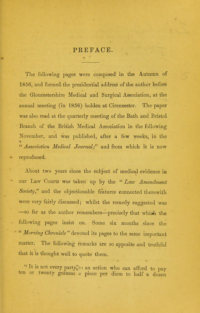 PREFACE. The following pages were composed in the A.utumn of 1856, and formed the presidential address of the author before the Gloucestershire Medical and Surgical Association, at the annual meeting (in 1856) holden at Cirencester. The paper was also read at the quarterly meeting of the Bath and Bristol Branch of the British Medical Association in the following November, and was published, after a few weeks, in the  Association Medical Journal; and from which it is now reproduced. About two years since the subject of medical evidence in • our Law Courts was taken up by the  Law Amendment Society and the objectionable features connected therewith were very fairly discussed; whilst the remedy suggested was —so far as the author remembers—precisely that whioh the following pages insist on. Some six months since the •  Morning Chronicle  devoted its pages to the same important matter. The following remarks are so apposite and truthful that it is thought well to quote them.  It is not every party;;to an action who can aiford to pay ten or twenty guineas a piece per diem to half a dozen