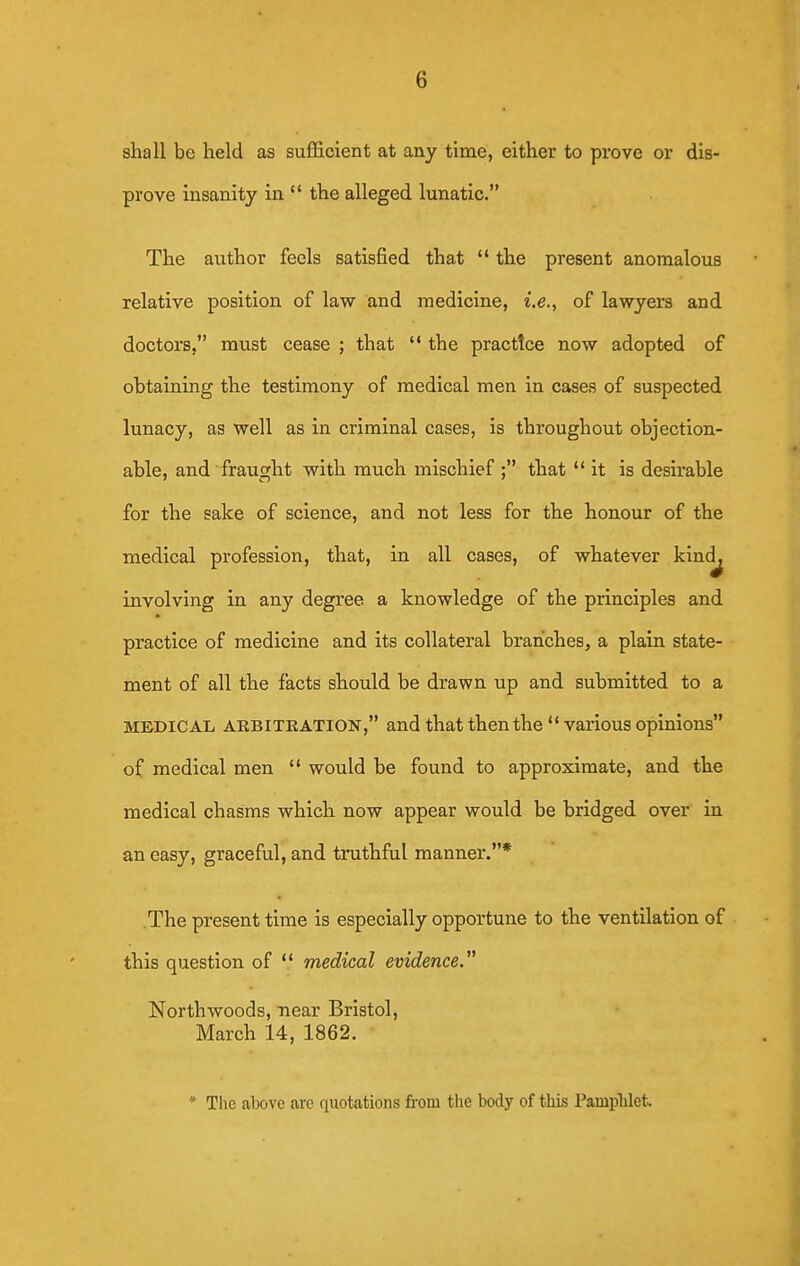 shall be held as sufficient at any time, either to prove or dis- prove insanity in  the alleged lunatic. The author feels satisfied that  the present anomalous relative position of law and medicine, i.e., of lawyers and doctors, must cease ; that  the practice now adopted of obtaining the testimony of medical men in cases of suspected lunacy, as well as in criminal cases, is throughout objection- able, and fraught with much mischief ; that it is desirable for the sake of science, and not less for the honour of the medical profession, that, in all cases, of whatever kind^ involving in any degree a knowledge of the principles and practice of medicine and its collateral branches, a plain state- ment of all the facts should be drawn up and submitted to a MEDICAL ARBITRATION, and that then the  various opinions of medical men  would be found to approximate, and the medical chasms which now appear would be bridged over in an easy, graceful, and truthful manner.* .The present time is especially opportune to the ventilation of this question of  medical evidence. North woods, near Bristol, March 14, 1862. * The above are quotations from the body of this Pamplilet