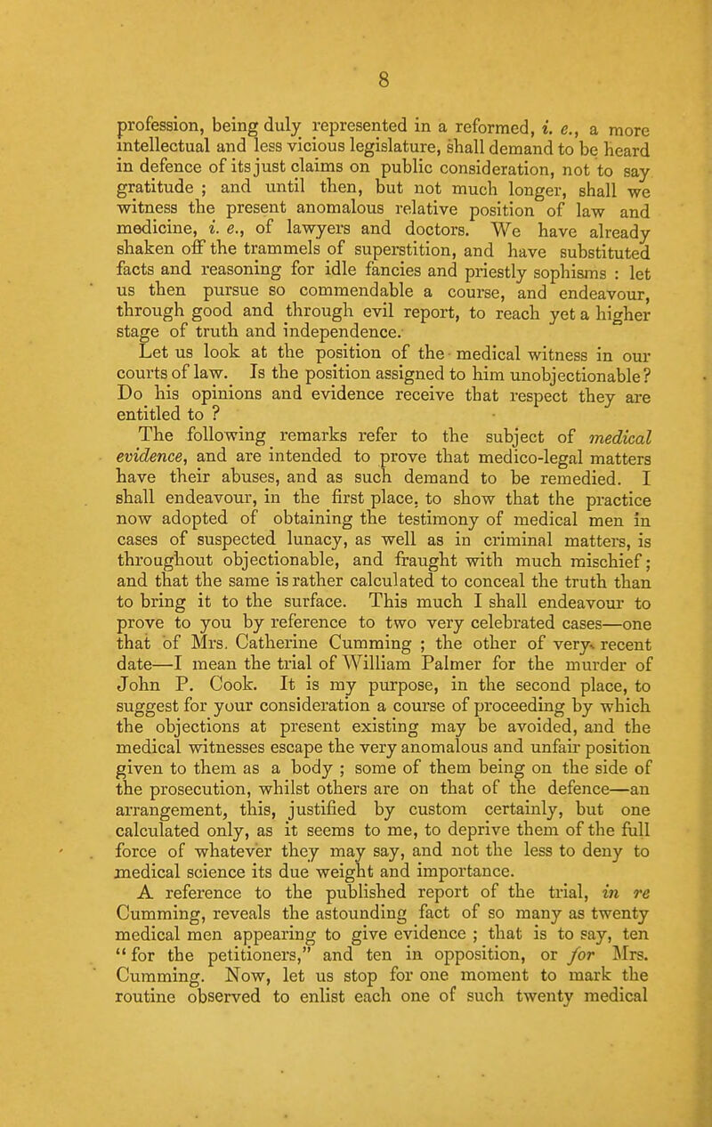 profession, being duly represented in a reformed, i. e., a more intellectual and less vicious legislature, shall demand to be heard in defence of its just claims on public consideration, not to say- gratitude ; and until then, but not much longer, shall we witness the present anomalous relative position of law and medicine, i. e., of lawyers and doctors. We have already shaken off the trammels of superstition, and have substituted facts and reasoning for idle fancies and priestly sophisjns : let us then pursue so commendable a course, and endeavour, through good and through evil report, to reach yet a higher stage of truth and independence. Let us look at the position of the ■ medical witness in our courts of law. Is the position assigned to him unobjectionable? Do his opinions and evidence receive that respect they are entitled to ? The following remarks refer to the subject of medical evidence, and are intended to prove that medico-legal matters have their abuses, and as such demand to be remedied. I shall endeavour, in the first place, to show that the practice now adopted of obtaining the testimony of medical men in cases of suspected lunacy, as well as in criminal matters, is throughout objectionable, and fraught with much mischief; and that the same is rather calculated to conceal the truth than to bring it to the surface. This much I shall endeavour to prove to you by reference to two very celebrated cases—one that of Mrs. Catherine Gumming ; the other of very* recent date—I mean the trial of William Palmer for the murder of John P. Cook. It is my purpose, in the second place, to suggest for your consideration a course of proceeding by which the objections at present existing may be avoided, and the medical witnesses escape the very anomalous and unfair position given to them as a body ; some of them being on the side of the prosecution, whilst others are on that of the defence—an arrangement, this, justified by custom certainly, but one calculated only, as it seems to me, to deprive them of the full force of whatever they may say, and not the less to deny to medical science its due weight and importance. A reference to the published report of the trial, in re Gumming, reveals the astounding fact of so many as twenty medical men appearing to give evidence ; that is to say, ten  for the petitioners, and ten in opposition, or for ]\Irs. Gumming. Now, let us stop for one moment to mark the routine observed to enlist each one of such twenty medical