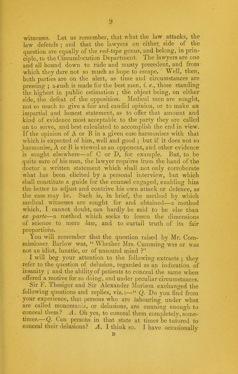 witnesses. Let us remember, that what the law attacks, the law defends ; and that the lawyers on either side of the question arc equally of the red-tape genus, and belong, in prin- ciple, to the Circumlocution Department. The lawyers are one and all bound down to riide and musty precedent, and from- which they dare not so much as hope to escape. Well, then, both parties are on the alert, as time and circumstances are pressing ; aj-ush is made for the best men, i. e., those standing the highest in public estimation ; the object being, on either side, the defeat of the opposition. Medical men are sought, not so much to give a fair and candid opinion, or to make an impartial and honest statement, as to offer that amount and kind of evidence most acceptable to the party they are called on to serve, and best calculated to accomplish the end in view. If the opinion of A or B in a given case harmonises with that which is expected of him, well and good ; but if it does not so harmonise, A or B is viewed as an opponent, and other evidence is sought elsewhere—of C or D, for example. But, to be quite sure of his man, the lawyer requires from the hand of the doctor a written statement which shall not only Corroborate what has been elicited by a personal interview, but which shall constitute a guide for the counsel engaged, enabling him the better to adjust and contrive his own attack or defence, as the case may be. Such is, in brief, the method by which medical witnesses are sought for and obtained—a method which, I cannot doubt, can hardly be said to be else than ex parte—a method which seeks to lessen the dimensions of science to mere laiv, and to curtail truth of its fair proportions. You will remember that the question raised by Mr. Com- missioner Barlow was,  Whether Mrs. Gumming was or was not an idiot, lunatic, or of unsound mind ? I will beg your attention to the following extracts ; they refer to the question of delusion, regarded as an indication of insanity ; and the ability of patients to conceal the same when offered a motive for so doing, and under peculiar circumstances. Sir F. Thesigcr and Sir Alexander Morison exchanged the following questions and replies, viz.:— Q. Do you find from your experience, that persons who are labouring under what are called monomaiiu, or delusions, are cunning enough to conceal them? A. Oh yes, to conceal them completely, some- times.—Q. Can persons in that state at times be tutored to conceal their delusions? A. I think so. I have occasionally B