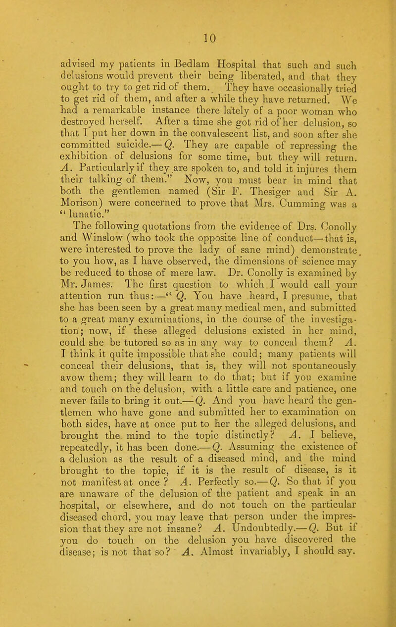 advised my patients in Bedlam Hospital that such and such delusions would prevent their being liberated, and that they ought to try to get rid of them. They have occasionally tried to get rid ol them, and after a while they have returned. We had a remarkable instance there lately of a poor woman who destroyed herself. After a time she got rid of her delusion, so that I put her down in the convalescent list, and soon after she committed suicide.— Q. They are capable of repressing the exhibition of delusions for some time, but they will return. A. Particularly if they are spoken to, and told it injures them their talking of them. Now, you must bear in mind that both the gentlemen named (Sir F. Thesiger and Sir A. Morison) were concerned to prove that Mrs. Gumming was a  lunatic. The following quotations from the evidence of Drs. Conolly and Winslow (who took the opposite line of conduct—that is, were interested to prove the lady of sane mind) demonstrate to you how, as I have observed, the dimensions of science may be reduced to those of mere law. Dr. Conolly is examined by Mr. James. The first question to which I would call your attention run thus:— Q. You have heard, I presume, that she has been seen by a great many medical men, and submitted to a great many examinations, in the course of the investiga- tion ; now, if these alleged delusions existed in her mind, could she be tutored so as in any way to conceal them? A. I think it quite impossible that she could; many patients will conceal their delusions, that is, they will not spontaneously avow them; they will learn to do that; but if you examine and touch on the delusion, with a little care and patience, one never fails to bring it out.— Q. And you have heard the gen- tlemen who have gone and submitted her to examination on both sides, have at once put to her the alleged delusions, and brought the mind to the topic distinctly? A. I believe, repeatedly, it has been done.— Q. Assuming the existence of a delusion as the result of a diseased mind, and the mind brought to the topic, if it is the result of disease, is it not manifest at once? A. Perfectly so.— Q. So that if you are unaware of the delusion of the patient and speak in an hospital, or elsewhere, and do not touch on the particular diseased chord, you may leave that person under the impres- sion that they are not insane? A. tFndoubtedly.— Q. But if you do touch on the delusion you have discovered the disease; is not that so? A. Almost invariably, I should say.