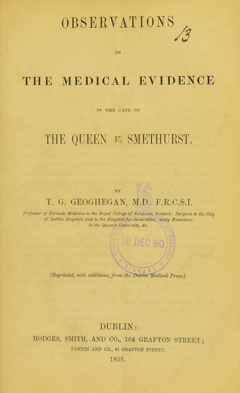 OBSERVATIONS ^ /3 ON THE MEDICAL EVIDENCE IN THE CASE OF THE QUEEN v. SMETHURST. BY T. G. GEOGHEGAN, M.D. F.R.C.S.L Professor of Forensic Medicine to the Royal College of Surgeons, Ireland; Surgeon to the City of Dublin Hospital, and to the Hospital for Tncurahles; lately Examiner in the Queen's University, dc. (Rep-mted, viith additions, from the^mblin'Midical Press.) DUBLIN: HODGES, SMITH, AND CO., 104 GRAFTON STREET; FANNIN AND CO., 41 GRAFTON STREET. 1859.