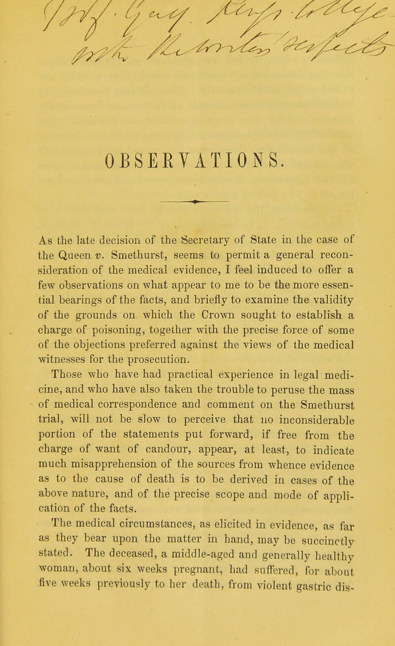 OBSERVATIONS. As the late decision of the Secretarj' of State in the case of the Queen v. Smethurst, seems to permit a general recon- sideration of the medical evidence, I feel induced to offer a few observations on what appear to me to be the more essen- tial bearings of the facts, and briefly to examine the validity of the grounds on which the Crown sought to establish a charge of poisoning, together with the precise force of some of the objections preferred against the views of the medical witnesses for the prosecution. Those who have had practical experience in legal medi- cine, and who have also taken the trouble to peruse the mass of medical correspondence and comment on the Smethurst trial, will not be slow to perceive that uo inconsiderable portion of the statements put forward, if free from the charge of want of candour, appear, at least, to indicate much misapprehension of the sources from whence evidence as to the cause of death is to be derived in cases of the above nature, and of the precise scope and mode of appli- cation of the facts. The medical circumstances, as elicited in evidence, as far as they bear upon the matter in hand, may be succinctly stated. The deceased, a middle-aged and generally healthy woman, about six weeks pregnant, had suffered, for about five weeks previously to her death, from violent gastric dis-