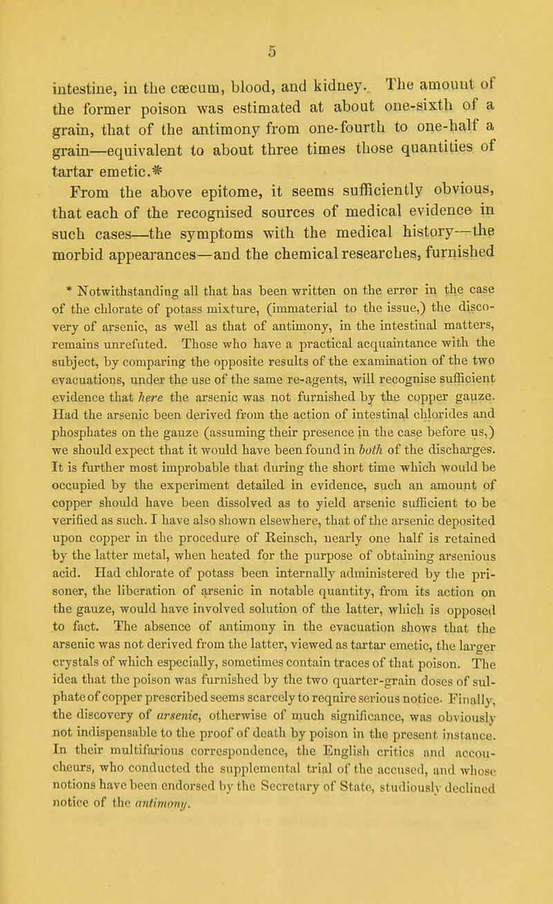 intestine, in the csecum, blood, and kidney. The amount of the former poison was estimated at about one-sixth of a grain, that of the antimony from one-fourth to one-half a grain—equivalent to about three times those quantities of tartar emetic* From the above epitome, it seems sufficiently obvious, that each of the recognised sources of medical evidence in such cases—the symptoms with the medical history—the morbid appearances—and the chemical researches, furnished * Notwithstanding all that has been written on the error in the case of the chlorate of potass mixture, (immaterial to the issue,) the disco- very of arsenic, as well as that of antimony, in the intestinal matters, remains unrefuted. Those who have a practical acquaintance with the subject, by comparing the opposite results of the examination of the two evacuations, under the use of the same re-agents, will recognise sufficient evidence that here the arsenic was not furnished by the copper gauze. Had the arsenic been derived from the action of intestinal chlorides and phosphates on the gauze (assuming their presence in the case before us,) we should expect that it would have been found in both of the dischai'ges. It is further most improbable that during the short time which would be occupied by the experiment detailed in evidence, such an amount of copper should have been dissolved as to yield arsenic sufficient to be verified as such. I have also shown elsewhere, that of the arsenic deposited upon copper in the procedure of Reinsch, nearly one half is retained by the latter metal, when heated for the purpose of obtaining arsenious acid. Had chlorate of potass been internally administered by the pri- soner, the liberation of arsenic in notable quantity, from its action on the gauze, would have involved solution of the latter, which is opposed to fact. The absence of antimony in the evacuation shows that the arsenic was not derived from the latter, viewed as tartar emetic, the larger crystals of which especially, sometimes contain traces of that poison. The idea that the poison was furnished by the two quarter-grain doses of sul- phate of copper prescribed seems scarcely to require serious notice- Finally, the discovery of arsenic, otherwise of much significance, was obviously not indispensable to the proof of death by poison in the present instance. In their multifarious correspondence, the English critics and accou- cheurs, who conducted the supplemental trial of the accused, and whose notions have been endorsed by the Secretary of State, studiously declined notice of the antimony.