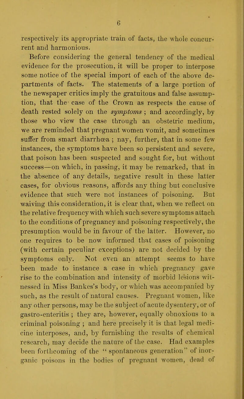 respectively its appropriate train of facts, the whole concur- rent and harmonious. Before considering the general tendency of the medical evidence for the prosecution, it will be proper to interpose some notice of the special import of each of the above de- partments of facts. The statements of a large portion of the newspaper critics imply the gratuitous and false assump- tion, that the- case of the Crown as respects the cause of death rested solely on the symptoms ; and accordingly, by those who view the case through an obstetric medium, we are reminded that pregnant women vomit, and sometimes suffer from smart diarrhoea ; nay, further, that in some few instances, the symptoms have been so persistent and severe, that poison has been suspected and sought for, but without success—on which, in passing, it may be remarked, that in the absence of any details, negative result in these latter cases, for obvious reasons, affords any thing but conclusive evidence that such were not instances of poisoning. But waiving this consideration, it is clear that, when we reflect on the relative frequency with which such severe symptoms attach to the conditions of pregnancy and poisoning respectively, the presumption would be in favour of the latter. However, no one requires to be now informed that cases of poisoning (with certain peculiar exceptions) are not decided by the symptoms only. Not even an attempt seems to have been made to instance a case in which pregnancy gave rise to the combination and intensity of morbid lesions wit- nessed in Miss Bankes's bod}'', or which was accompanied by such, as the result of natural causes. Pregnant women, like any other persons, may be the subject of acute dj'seuter}^ or of gastro-enteritis ; they are, however, equally obnoxious to a criminal poisoning ; and here precisely it is that legal medi- cine interposes, and, by furnishing the results of chemical research, may decide the nature of the case. Had examples been fortliconiing of the spontaneous generation of inor- ganic poisons in the bodies of pregnant women, dead of